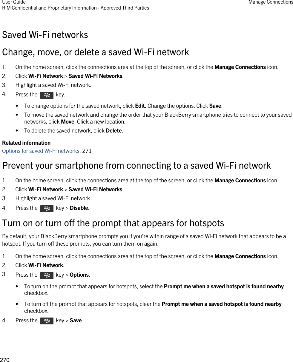 Saved Wi-Fi networksChange, move, or delete a saved Wi-Fi network1. On the home screen, click the connections area at the top of the screen, or click the Manage Connections icon.2. Click Wi-Fi Network &gt; Saved Wi-Fi Networks.3. Highlight a saved Wi-Fi network.4. Press the    key. • To change options for the saved network, click Edit. Change the options. Click Save.• To move the saved network and change the order that your BlackBerry smartphone tries to connect to your saved networks, click Move. Click a new location.• To delete the saved network, click Delete.Related informationOptions for saved Wi-Fi networks, 271Prevent your smartphone from connecting to a saved Wi-Fi network1. On the home screen, click the connections area at the top of the screen, or click the Manage Connections icon.2. Click Wi-Fi Network &gt; Saved Wi-Fi Networks.3. Highlight a saved Wi-Fi network.4.  Press the    key &gt; Disable. Turn on or turn off the prompt that appears for hotspotsBy default, your BlackBerry smartphone prompts you if you&apos;re within range of a saved Wi-Fi network that appears to be a hotspot. If you turn off these prompts, you can turn them on again.1. On the home screen, click the connections area at the top of the screen, or click the Manage Connections icon.2. Click Wi-Fi Network.3. Press the    key &gt; Options. • To turn on the prompt that appears for hotspots, select the Prompt me when a saved hotspot is found nearby checkbox.• To turn off the prompt that appears for hotspots, clear the Prompt me when a saved hotspot is found nearby checkbox.4.  Press the    key &gt; Save. User GuideRIM Confidential and Proprietary Information - Approved Third Parties Manage Connections270 
