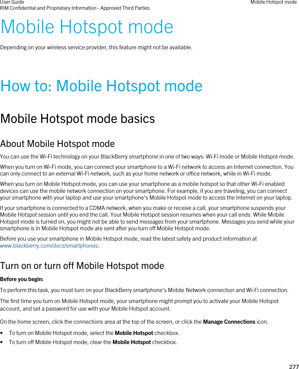 Mobile Hotspot modeDepending on your wireless service provider, this feature might not be available.How to: Mobile Hotspot modeMobile Hotspot mode basicsAbout Mobile Hotspot modeYou can use the Wi-Fi technology on your BlackBerry smartphone in one of two ways: Wi-Fi mode or Mobile Hotspot mode.When you turn on Wi-Fi mode, you can connect your smartphone to a Wi-Fi network to access an Internet connection. You can only connect to an external Wi-Fi network, such as your home network or office network, while in Wi-Fi mode.When you turn on Mobile Hotspot mode, you can use your smartphone as a mobile hotspot so that other Wi-Fi enabled devices can use the mobile network connection on your smartphone. For example, if you are traveling, you can connect your smartphone with your laptop and use your smartphone&apos;s Mobile Hotspot mode to access the Internet on your laptop.If your smartphone is connected to a CDMA network, when you make or receive a call, your smartphone suspends your Mobile Hotspot session until you end the call. Your Mobile Hotspot session resumes when your call ends. While Mobile Hotspot mode is turned on, you might not be able to send messages from your smartphone. Messages you send while your smartphone is in Mobile Hotspot mode are sent after you turn off Mobile Hotspot mode.Before you use your smartphone in Mobile Hotspot mode, read the latest safety and product information at www.blackberry.com/docs/smartphones.Turn on or turn off Mobile Hotspot modeBefore you begin: To perform this task, you must turn on your BlackBerry smartphone&apos;s Mobile Network connection and Wi-Fi connection.The first time you turn on Mobile Hotspot mode, your smartphone might prompt you to activate your Mobile Hotspot account, and set a password for use with your Mobile Hotspot account.On the home screen, click the connections area at the top of the screen, or click the Manage Connections icon.• To turn on Mobile Hotspot mode, select the Mobile Hotspot checkbox.• To turn off Mobile Hotspot mode, clear the Mobile Hotspot checkbox.User GuideRIM Confidential and Proprietary Information - Approved Third Parties Mobile Hotspot mode277 