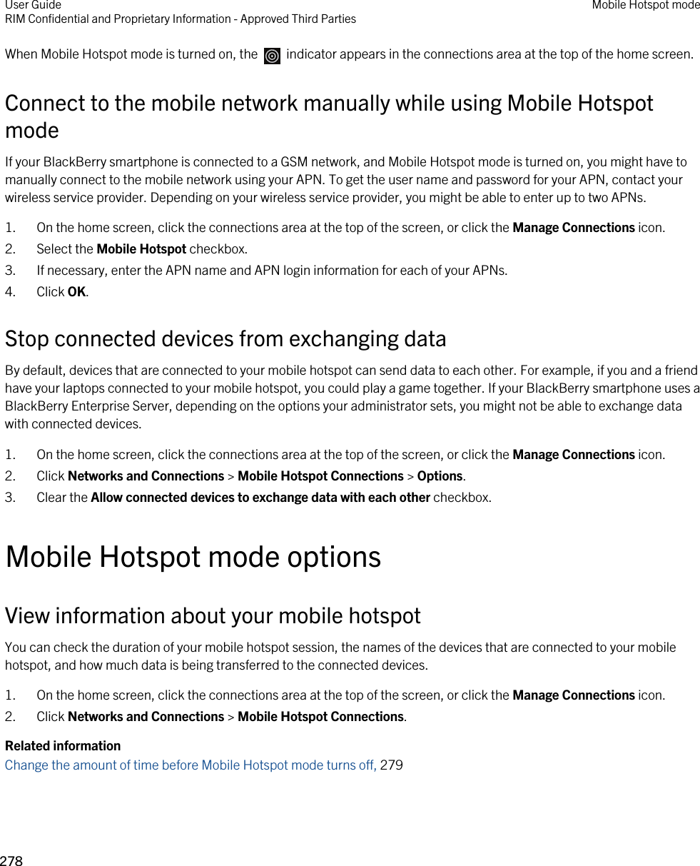 When Mobile Hotspot mode is turned on, the    indicator appears in the connections area at the top of the home screen.Connect to the mobile network manually while using Mobile Hotspot modeIf your BlackBerry smartphone is connected to a GSM network, and Mobile Hotspot mode is turned on, you might have to manually connect to the mobile network using your APN. To get the user name and password for your APN, contact your wireless service provider. Depending on your wireless service provider, you might be able to enter up to two APNs.1. On the home screen, click the connections area at the top of the screen, or click the Manage Connections icon.2. Select the Mobile Hotspot checkbox.3. If necessary, enter the APN name and APN login information for each of your APNs.4. Click OK.Stop connected devices from exchanging dataBy default, devices that are connected to your mobile hotspot can send data to each other. For example, if you and a friend have your laptops connected to your mobile hotspot, you could play a game together. If your BlackBerry smartphone uses a BlackBerry Enterprise Server, depending on the options your administrator sets, you might not be able to exchange data with connected devices.1. On the home screen, click the connections area at the top of the screen, or click the Manage Connections icon.2. Click Networks and Connections &gt; Mobile Hotspot Connections &gt; Options.3. Clear the Allow connected devices to exchange data with each other checkbox.Mobile Hotspot mode optionsView information about your mobile hotspotYou can check the duration of your mobile hotspot session, the names of the devices that are connected to your mobile hotspot, and how much data is being transferred to the connected devices.1. On the home screen, click the connections area at the top of the screen, or click the Manage Connections icon.2. Click Networks and Connections &gt; Mobile Hotspot Connections.Related informationChange the amount of time before Mobile Hotspot mode turns off, 279User GuideRIM Confidential and Proprietary Information - Approved Third Parties Mobile Hotspot mode278 