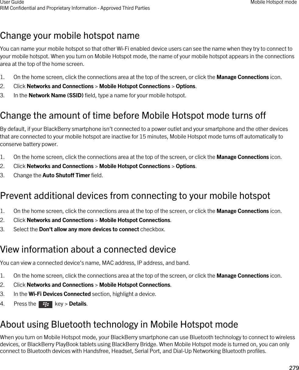 Change your mobile hotspot nameYou can name your mobile hotspot so that other Wi-Fi enabled device users can see the name when they try to connect to your mobile hotspot. When you turn on Mobile Hotspot mode, the name of your mobile hotspot appears in the connections area at the top of the home screen.1. On the home screen, click the connections area at the top of the screen, or click the Manage Connections icon.2. Click Networks and Connections &gt; Mobile Hotspot Connections &gt; Options.3. In the Network Name (SSID) field, type a name for your mobile hotspot.Change the amount of time before Mobile Hotspot mode turns offBy default, if your BlackBerry smartphone isn&apos;t connected to a power outlet and your smartphone and the other devices that are connected to your mobile hotspot are inactive for 15 minutes, Mobile Hotspot mode turns off automatically to conserve battery power.1. On the home screen, click the connections area at the top of the screen, or click the Manage Connections icon.2. Click Networks and Connections &gt; Mobile Hotspot Connections &gt; Options.3. Change the Auto Shutoff Timer field.Prevent additional devices from connecting to your mobile hotspot1. On the home screen, click the connections area at the top of the screen, or click the Manage Connections icon.2. Click Networks and Connections &gt; Mobile Hotspot Connections.3. Select the Don&apos;t allow any more devices to connect checkbox.View information about a connected deviceYou can view a connected device&apos;s name, MAC address, IP address, and band.1. On the home screen, click the connections area at the top of the screen, or click the Manage Connections icon.2. Click Networks and Connections &gt; Mobile Hotspot Connections.3. In the Wi-Fi Devices Connected section, highlight a device.4.  Press the    key &gt; Details.About using Bluetooth technology in Mobile Hotspot modeWhen you turn on Mobile Hotspot mode, your BlackBerry smartphone can use Bluetooth technology to connect to wireless devices, or BlackBerry PlayBook tablets using BlackBerry Bridge. When Mobile Hotspot mode is turned on, you can only connect to Bluetooth devices with Handsfree, Headset, Serial Port, and Dial-Up Networking Bluetooth profiles.User GuideRIM Confidential and Proprietary Information - Approved Third Parties Mobile Hotspot mode279 