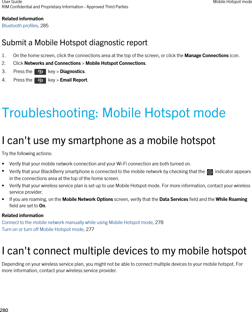 Related informationBluetooth profiles, 285Submit a Mobile Hotspot diagnostic report1. On the home screen, click the connections area at the top of the screen, or click the Manage Connections icon.2. Click Networks and Connections &gt; Mobile Hotspot Connections.3.  Press the    key &gt; Diagnostics.4.  Press the    key &gt; Email Report.Troubleshooting: Mobile Hotspot modeI can&apos;t use my smartphone as a mobile hotspotTry the following actions:• Verify that your mobile network connection and your Wi-Fi connection are both turned on.•Verify that your BlackBerry smartphone is connected to the mobile network by checking that the    indicator appears in the connections area at the top of the home screen.• Verify that your wireless service plan is set up to use Mobile Hotspot mode. For more information, contact your wireless service provider.• If you are roaming, on the Mobile Network Options screen, verify that the Data Services field and the While Roaming field are set to On.Related informationConnect to the mobile network manually while using Mobile Hotspot mode, 278 Turn on or turn off Mobile Hotspot mode, 277 I can&apos;t connect multiple devices to my mobile hotspotDepending on your wireless service plan, you might not be able to connect multiple devices to your mobile hotspot. For more information, contact your wireless service provider.User GuideRIM Confidential and Proprietary Information - Approved Third Parties Mobile Hotspot mode280 