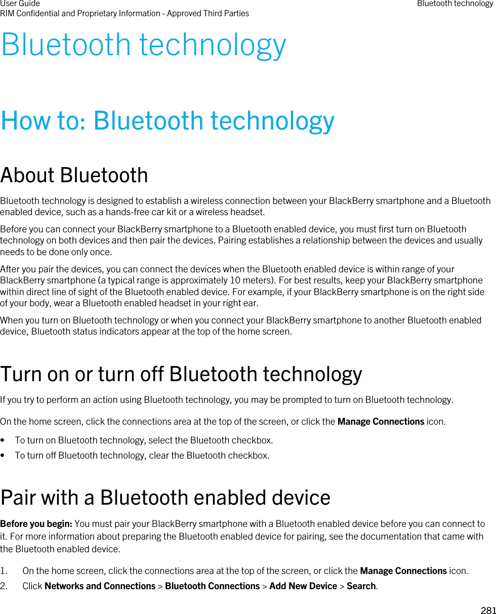 Bluetooth technologyHow to: Bluetooth technologyAbout BluetoothBluetooth technology is designed to establish a wireless connection between your BlackBerry smartphone and a Bluetooth enabled device, such as a hands-free car kit or a wireless headset.Before you can connect your BlackBerry smartphone to a Bluetooth enabled device, you must first turn on Bluetooth technology on both devices and then pair the devices. Pairing establishes a relationship between the devices and usually needs to be done only once.After you pair the devices, you can connect the devices when the Bluetooth enabled device is within range of your BlackBerry smartphone (a typical range is approximately 10 meters). For best results, keep your BlackBerry smartphone within direct line of sight of the Bluetooth enabled device. For example, if your BlackBerry smartphone is on the right side of your body, wear a Bluetooth enabled headset in your right ear.When you turn on Bluetooth technology or when you connect your BlackBerry smartphone to another Bluetooth enabled device, Bluetooth status indicators appear at the top of the home screen.Turn on or turn off Bluetooth technologyIf you try to perform an action using Bluetooth technology, you may be prompted to turn on Bluetooth technology.On the home screen, click the connections area at the top of the screen, or click the Manage Connections icon.• To turn on Bluetooth technology, select the Bluetooth checkbox.• To turn off Bluetooth technology, clear the Bluetooth checkbox.Pair with a Bluetooth enabled deviceBefore you begin: You must pair your BlackBerry smartphone with a Bluetooth enabled device before you can connect to it. For more information about preparing the Bluetooth enabled device for pairing, see the documentation that came with the Bluetooth enabled device.1. On the home screen, click the connections area at the top of the screen, or click the Manage Connections icon.2. Click Networks and Connections &gt; Bluetooth Connections &gt; Add New Device &gt; Search.User GuideRIM Confidential and Proprietary Information - Approved Third Parties Bluetooth technology281 