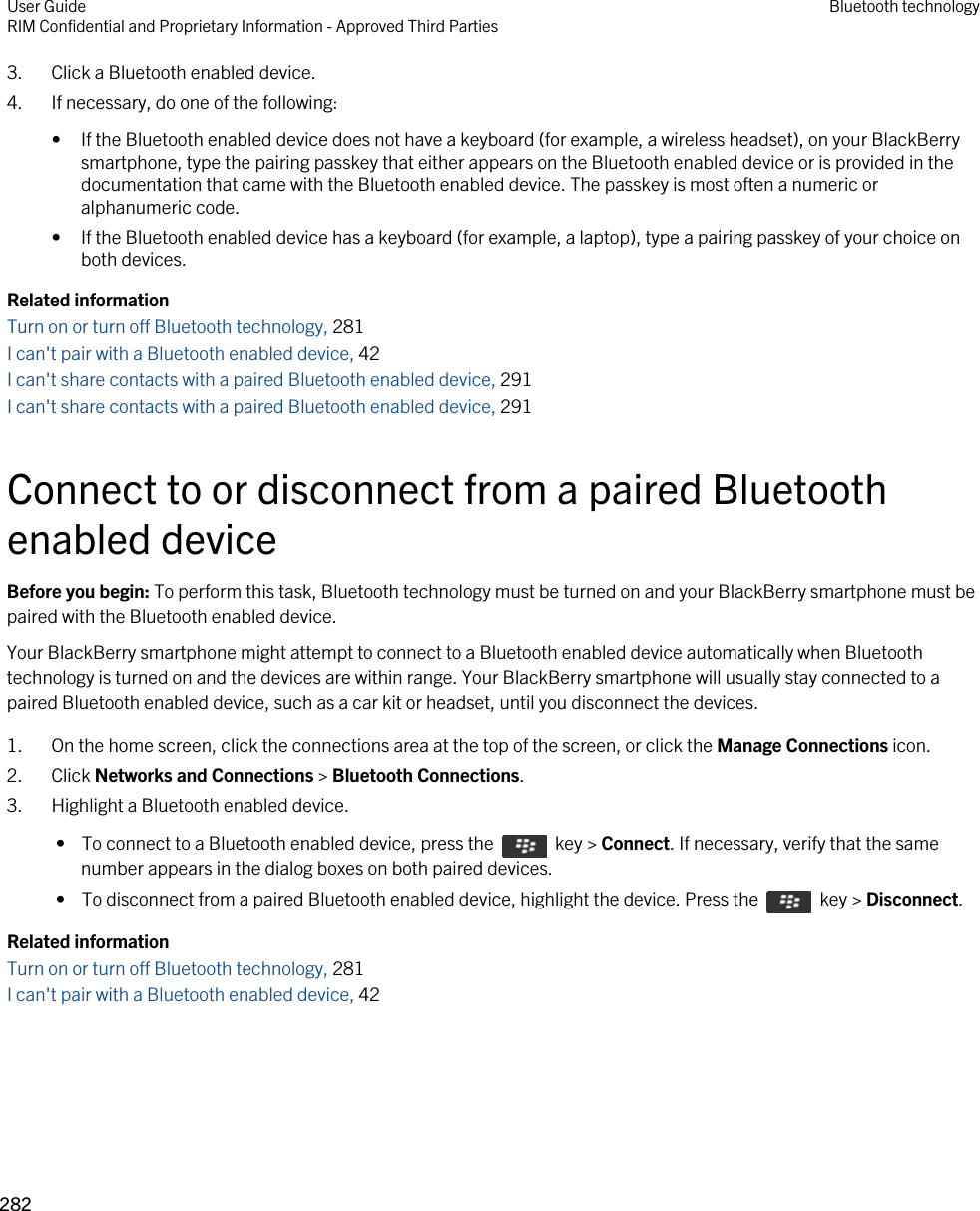 3. Click a Bluetooth enabled device.4. If necessary, do one of the following:• If the Bluetooth enabled device does not have a keyboard (for example, a wireless headset), on your BlackBerry smartphone, type the pairing passkey that either appears on the Bluetooth enabled device or is provided in the documentation that came with the Bluetooth enabled device. The passkey is most often a numeric or alphanumeric code.• If the Bluetooth enabled device has a keyboard (for example, a laptop), type a pairing passkey of your choice on both devices.Related informationTurn on or turn off Bluetooth technology, 281 I can&apos;t pair with a Bluetooth enabled device, 42 I can&apos;t share contacts with a paired Bluetooth enabled device, 291I can&apos;t share contacts with a paired Bluetooth enabled device, 291Connect to or disconnect from a paired Bluetooth enabled deviceBefore you begin: To perform this task, Bluetooth technology must be turned on and your BlackBerry smartphone must be paired with the Bluetooth enabled device.Your BlackBerry smartphone might attempt to connect to a Bluetooth enabled device automatically when Bluetooth technology is turned on and the devices are within range. Your BlackBerry smartphone will usually stay connected to a paired Bluetooth enabled device, such as a car kit or headset, until you disconnect the devices.1. On the home screen, click the connections area at the top of the screen, or click the Manage Connections icon.2. Click Networks and Connections &gt; Bluetooth Connections.3. Highlight a Bluetooth enabled device. •  To connect to a Bluetooth enabled device, press the    key &gt; Connect. If necessary, verify that the same number appears in the dialog boxes on both paired devices. •  To disconnect from a paired Bluetooth enabled device, highlight the device. Press the    key &gt; Disconnect.Related informationTurn on or turn off Bluetooth technology, 281 I can&apos;t pair with a Bluetooth enabled device, 42 User GuideRIM Confidential and Proprietary Information - Approved Third Parties Bluetooth technology282 