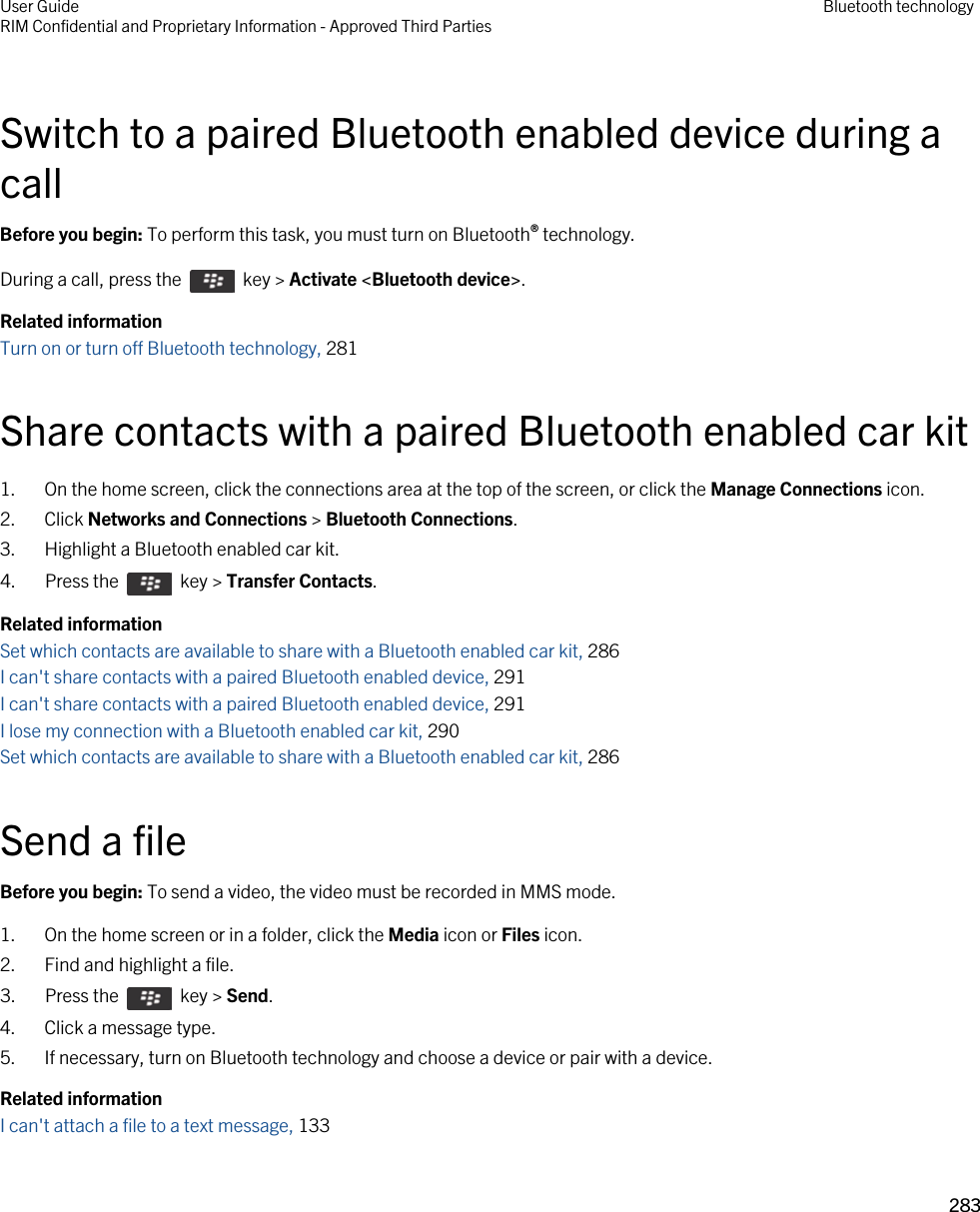 Switch to a paired Bluetooth enabled device during a callBefore you begin: To perform this task, you must turn on Bluetooth® technology.During a call, press the    key &gt; Activate &lt;Bluetooth device&gt;.Related informationTurn on or turn off Bluetooth technology, 281 Share contacts with a paired Bluetooth enabled car kit1. On the home screen, click the connections area at the top of the screen, or click the Manage Connections icon.2. Click Networks and Connections &gt; Bluetooth Connections.3. Highlight a Bluetooth enabled car kit.4.  Press the    key &gt; Transfer Contacts. Related informationSet which contacts are available to share with a Bluetooth enabled car kit, 286I can&apos;t share contacts with a paired Bluetooth enabled device, 291I can&apos;t share contacts with a paired Bluetooth enabled device, 291I lose my connection with a Bluetooth enabled car kit, 290Set which contacts are available to share with a Bluetooth enabled car kit, 286Send a fileBefore you begin: To send a video, the video must be recorded in MMS mode.1. On the home screen or in a folder, click the Media icon or Files icon.2. Find and highlight a file.3.  Press the    key &gt; Send. 4. Click a message type.5. If necessary, turn on Bluetooth technology and choose a device or pair with a device.Related informationI can&apos;t attach a file to a text message, 133 User GuideRIM Confidential and Proprietary Information - Approved Third Parties Bluetooth technology283 