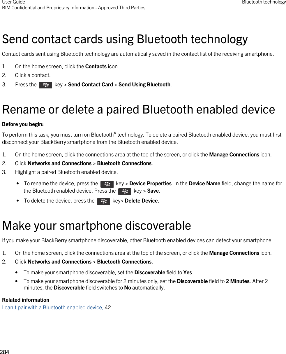 Send contact cards using Bluetooth technologyContact cards sent using Bluetooth technology are automatically saved in the contact list of the receiving smartphone.1. On the home screen, click the Contacts icon.2. Click a contact.3.  Press the    key &gt; Send Contact Card &gt; Send Using Bluetooth. Rename or delete a paired Bluetooth enabled deviceBefore you begin: To perform this task, you must turn on Bluetooth® technology. To delete a paired Bluetooth enabled device, you must first disconnect your BlackBerry smartphone from the Bluetooth enabled device.1. On the home screen, click the connections area at the top of the screen, or click the Manage Connections icon.2. Click Networks and Connections &gt; Bluetooth Connections.3. Highlight a paired Bluetooth enabled device. •  To rename the device, press the    key &gt; Device Properties. In the Device Name field, change the name for the Bluetooth enabled device. Press the    key &gt; Save. •  To delete the device, press the    key&gt; Delete Device.Make your smartphone discoverableIf you make your BlackBerry smartphone discoverable, other Bluetooth enabled devices can detect your smartphone.1. On the home screen, click the connections area at the top of the screen, or click the Manage Connections icon.2. Click Networks and Connections &gt; Bluetooth Connections.• To make your smartphone discoverable, set the Discoverable field to Yes.• To make your smartphone discoverable for 2 minutes only, set the Discoverable field to 2 Minutes. After 2 minutes, the Discoverable field switches to No automatically.Related informationI can&apos;t pair with a Bluetooth enabled device, 42 User GuideRIM Confidential and Proprietary Information - Approved Third Parties Bluetooth technology284 