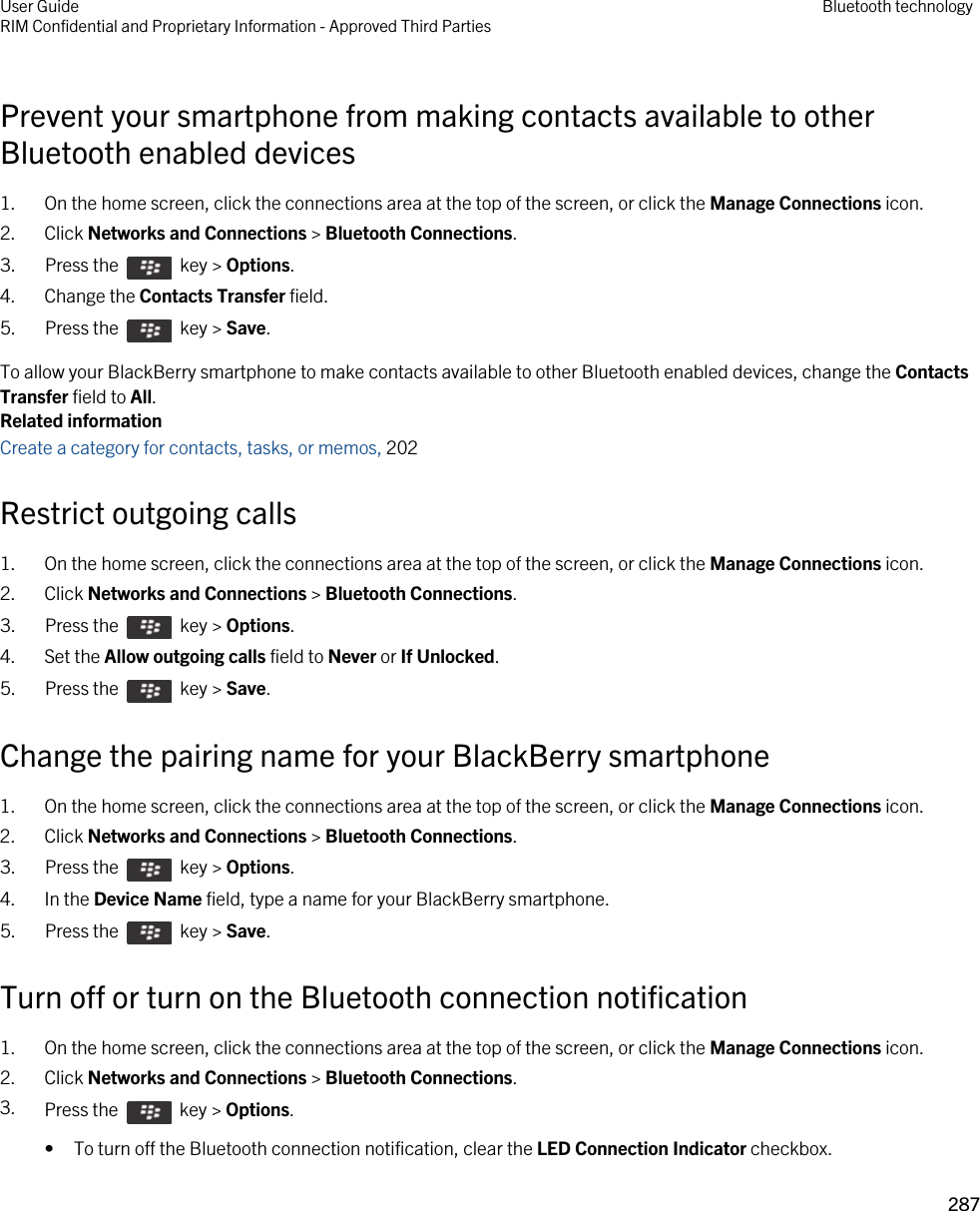 Prevent your smartphone from making contacts available to other Bluetooth enabled devices1. On the home screen, click the connections area at the top of the screen, or click the Manage Connections icon.2. Click Networks and Connections &gt; Bluetooth Connections.3.  Press the    key &gt; Options. 4. Change the Contacts Transfer field.5.  Press the    key &gt; Save. To allow your BlackBerry smartphone to make contacts available to other Bluetooth enabled devices, change the Contacts Transfer field to All.Related informationCreate a category for contacts, tasks, or memos, 202 Restrict outgoing calls1. On the home screen, click the connections area at the top of the screen, or click the Manage Connections icon.2. Click Networks and Connections &gt; Bluetooth Connections.3.  Press the    key &gt; Options. 4. Set the Allow outgoing calls field to Never or If Unlocked.5.  Press the    key &gt; Save. Change the pairing name for your BlackBerry smartphone1. On the home screen, click the connections area at the top of the screen, or click the Manage Connections icon.2. Click Networks and Connections &gt; Bluetooth Connections.3.  Press the    key &gt; Options. 4. In the Device Name field, type a name for your BlackBerry smartphone.5.  Press the    key &gt; Save. Turn off or turn on the Bluetooth connection notification1. On the home screen, click the connections area at the top of the screen, or click the Manage Connections icon.2. Click Networks and Connections &gt; Bluetooth Connections.3. Press the    key &gt; Options. • To turn off the Bluetooth connection notification, clear the LED Connection Indicator checkbox.User GuideRIM Confidential and Proprietary Information - Approved Third Parties Bluetooth technology287 
