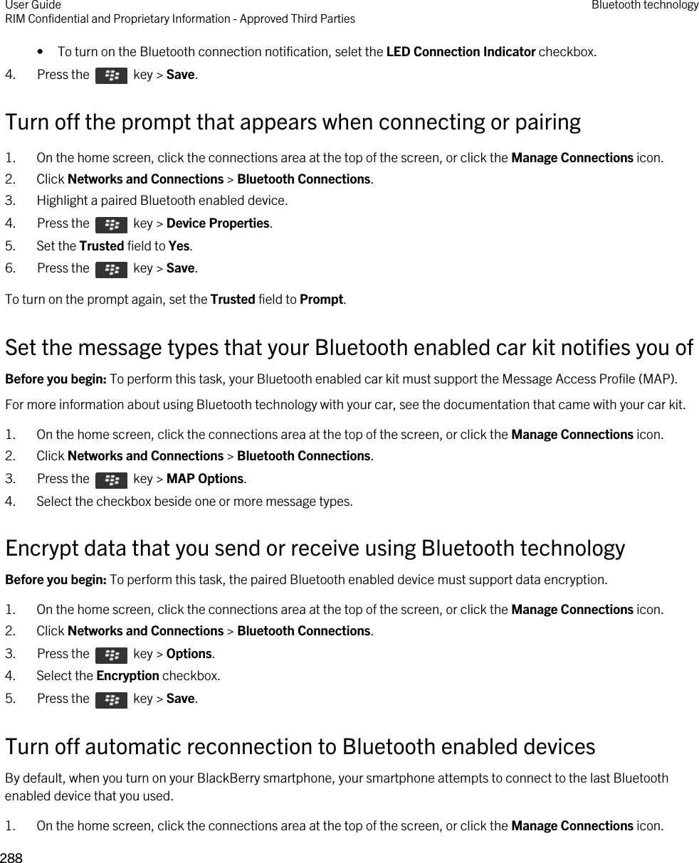 • To turn on the Bluetooth connection notification, selet the LED Connection Indicator checkbox.4.  Press the    key &gt; Save. Turn off the prompt that appears when connecting or pairing1. On the home screen, click the connections area at the top of the screen, or click the Manage Connections icon.2. Click Networks and Connections &gt; Bluetooth Connections.3. Highlight a paired Bluetooth enabled device.4.  Press the    key &gt; Device Properties. 5. Set the Trusted field to Yes.6.  Press the    key &gt; Save. To turn on the prompt again, set the Trusted field to Prompt.Set the message types that your Bluetooth enabled car kit notifies you ofBefore you begin: To perform this task, your Bluetooth enabled car kit must support the Message Access Profile (MAP).For more information about using Bluetooth technology with your car, see the documentation that came with your car kit.1. On the home screen, click the connections area at the top of the screen, or click the Manage Connections icon.2. Click Networks and Connections &gt; Bluetooth Connections.3.  Press the    key &gt; MAP Options. 4. Select the checkbox beside one or more message types.Encrypt data that you send or receive using Bluetooth technologyBefore you begin: To perform this task, the paired Bluetooth enabled device must support data encryption.1. On the home screen, click the connections area at the top of the screen, or click the Manage Connections icon.2. Click Networks and Connections &gt; Bluetooth Connections.3.  Press the    key &gt; Options. 4. Select the Encryption checkbox.5.  Press the    key &gt; Save. Turn off automatic reconnection to Bluetooth enabled devicesBy default, when you turn on your BlackBerry smartphone, your smartphone attempts to connect to the last Bluetooth enabled device that you used.1. On the home screen, click the connections area at the top of the screen, or click the Manage Connections icon.User GuideRIM Confidential and Proprietary Information - Approved Third Parties Bluetooth technology288 