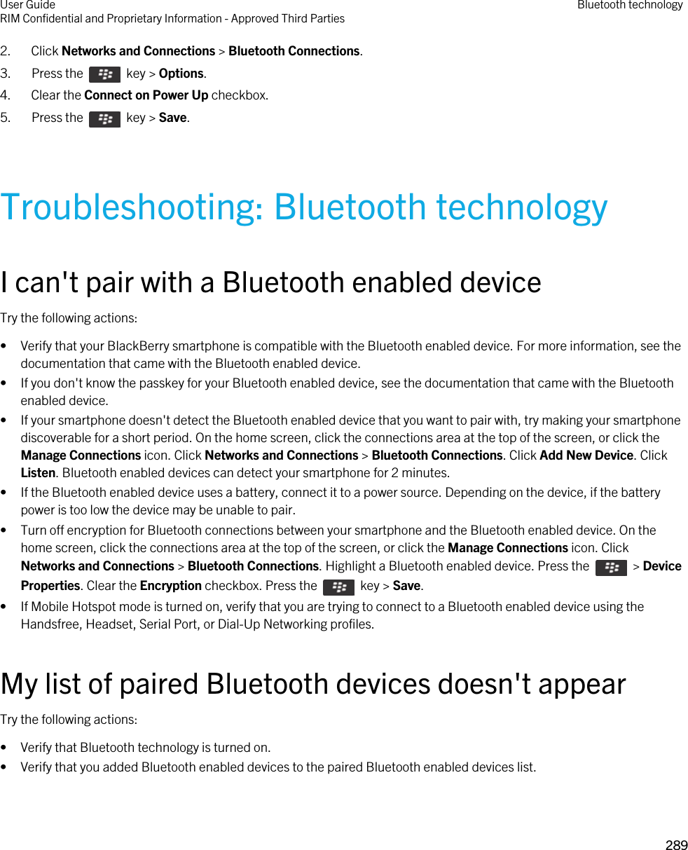 2. Click Networks and Connections &gt; Bluetooth Connections.3.  Press the    key &gt; Options. 4. Clear the Connect on Power Up checkbox.5.  Press the    key &gt; Save. Troubleshooting: Bluetooth technologyI can&apos;t pair with a Bluetooth enabled deviceTry the following actions:• Verify that your BlackBerry smartphone is compatible with the Bluetooth enabled device. For more information, see the documentation that came with the Bluetooth enabled device.• If you don&apos;t know the passkey for your Bluetooth enabled device, see the documentation that came with the Bluetooth enabled device.• If your smartphone doesn&apos;t detect the Bluetooth enabled device that you want to pair with, try making your smartphone discoverable for a short period. On the home screen, click the connections area at the top of the screen, or click the Manage Connections icon. Click Networks and Connections &gt; Bluetooth Connections. Click Add New Device. Click Listen. Bluetooth enabled devices can detect your smartphone for 2 minutes.• If the Bluetooth enabled device uses a battery, connect it to a power source. Depending on the device, if the battery power is too low the device may be unable to pair.• Turn off encryption for Bluetooth connections between your smartphone and the Bluetooth enabled device. On the home screen, click the connections area at the top of the screen, or click the Manage Connections icon. Click Networks and Connections &gt; Bluetooth Connections. Highlight a Bluetooth enabled device. Press the    &gt; Device Properties. Clear the Encryption checkbox. Press the    key &gt; Save.• If Mobile Hotspot mode is turned on, verify that you are trying to connect to a Bluetooth enabled device using the Handsfree, Headset, Serial Port, or Dial-Up Networking profiles.My list of paired Bluetooth devices doesn&apos;t appearTry the following actions:• Verify that Bluetooth technology is turned on.• Verify that you added Bluetooth enabled devices to the paired Bluetooth enabled devices list.User GuideRIM Confidential and Proprietary Information - Approved Third Parties Bluetooth technology289 