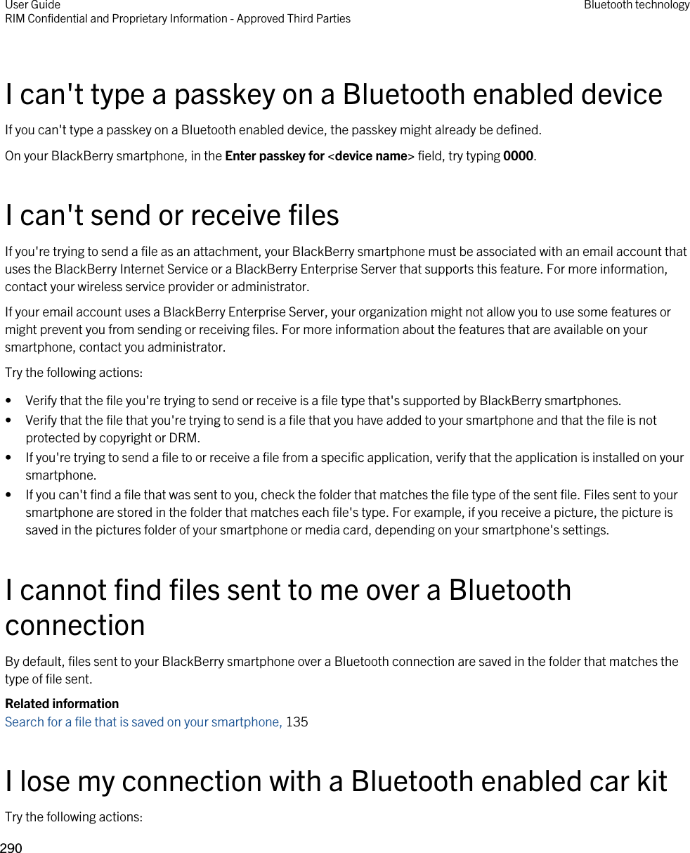 I can&apos;t type a passkey on a Bluetooth enabled deviceIf you can&apos;t type a passkey on a Bluetooth enabled device, the passkey might already be defined.On your BlackBerry smartphone, in the Enter passkey for &lt;device name&gt; field, try typing 0000.I can&apos;t send or receive filesIf you&apos;re trying to send a file as an attachment, your BlackBerry smartphone must be associated with an email account that uses the BlackBerry Internet Service or a BlackBerry Enterprise Server that supports this feature. For more information, contact your wireless service provider or administrator.If your email account uses a BlackBerry Enterprise Server, your organization might not allow you to use some features or might prevent you from sending or receiving files. For more information about the features that are available on your smartphone, contact you administrator.Try the following actions:• Verify that the file you&apos;re trying to send or receive is a file type that&apos;s supported by BlackBerry smartphones.• Verify that the file that you&apos;re trying to send is a file that you have added to your smartphone and that the file is not protected by copyright or DRM.• If you&apos;re trying to send a file to or receive a file from a specific application, verify that the application is installed on your smartphone.• If you can&apos;t find a file that was sent to you, check the folder that matches the file type of the sent file. Files sent to your smartphone are stored in the folder that matches each file&apos;s type. For example, if you receive a picture, the picture is saved in the pictures folder of your smartphone or media card, depending on your smartphone&apos;s settings.I cannot find files sent to me over a Bluetooth connectionBy default, files sent to your BlackBerry smartphone over a Bluetooth connection are saved in the folder that matches the type of file sent.Related informationSearch for a file that is saved on your smartphone, 135 I lose my connection with a Bluetooth enabled car kitTry the following actions:User GuideRIM Confidential and Proprietary Information - Approved Third Parties Bluetooth technology290 