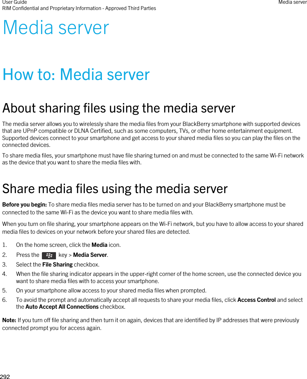 Media serverHow to: Media serverAbout sharing files using the media serverThe media server allows you to wirelessly share the media files from your BlackBerry smartphone with supported devices that are UPnP compatible or DLNA Certified, such as some computers, TVs, or other home entertainment equipment. Supported devices connect to your smartphone and get access to your shared media files so you can play the files on the connected devices.To share media files, your smartphone must have file sharing turned on and must be connected to the same Wi-Fi network as the device that you want to share the media files with.Share media files using the media serverBefore you begin: To share media files media server has to be turned on and your BlackBerry smartphone must be connected to the same Wi-Fi as the device you want to share media files with.When you turn on file sharing, your smartphone appears on the Wi-Fi network, but you have to allow access to your shared media files to devices on your network before your shared files are detected.1. On the home screen, click the Media icon.2.  Press the    key &gt; Media Server.3. Select the File Sharing checkbox.4. When the file sharing indicator appears in the upper-right corner of the home screen, use the connected device you want to share media files with to access your smartphone.5. On your smartphone allow access to your shared media files when prompted.6. To avoid the prompt and automatically accept all requests to share your media files, click Access Control and select the Auto Accept All Connections checkbox.Note: If you turn off file sharing and then turn it on again, devices that are identified by IP addresses that were previously connected prompt you for access again.User GuideRIM Confidential and Proprietary Information - Approved Third Parties Media server292 
