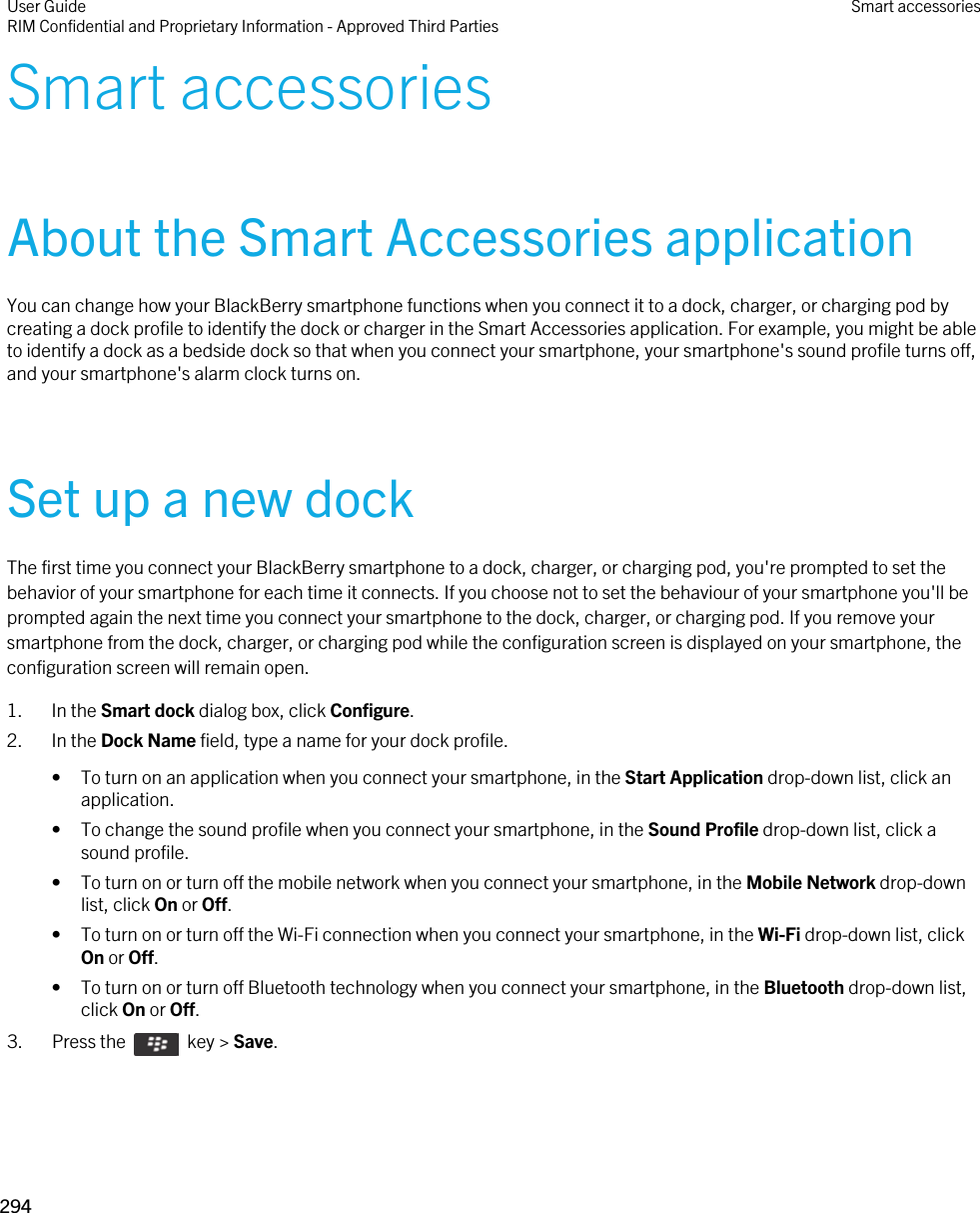 Smart accessoriesAbout the Smart Accessories applicationYou can change how your BlackBerry smartphone functions when you connect it to a dock, charger, or charging pod by creating a dock profile to identify the dock or charger in the Smart Accessories application. For example, you might be able to identify a dock as a bedside dock so that when you connect your smartphone, your smartphone&apos;s sound profile turns off, and your smartphone&apos;s alarm clock turns on.Set up a new dockThe first time you connect your BlackBerry smartphone to a dock, charger, or charging pod, you&apos;re prompted to set the behavior of your smartphone for each time it connects. If you choose not to set the behaviour of your smartphone you&apos;ll be prompted again the next time you connect your smartphone to the dock, charger, or charging pod. If you remove your smartphone from the dock, charger, or charging pod while the configuration screen is displayed on your smartphone, the configuration screen will remain open.1. In the Smart dock dialog box, click Configure.2. In the Dock Name field, type a name for your dock profile.• To turn on an application when you connect your smartphone, in the Start Application drop-down list, click an application.• To change the sound profile when you connect your smartphone, in the Sound Profile drop-down list, click a sound profile.• To turn on or turn off the mobile network when you connect your smartphone, in the Mobile Network drop-down list, click On or Off.• To turn on or turn off the Wi-Fi connection when you connect your smartphone, in the Wi-Fi drop-down list, click On or Off.• To turn on or turn off Bluetooth technology when you connect your smartphone, in the Bluetooth drop-down list, click On or Off.3.  Press the    key &gt; Save. User GuideRIM Confidential and Proprietary Information - Approved Third Parties Smart accessories294 