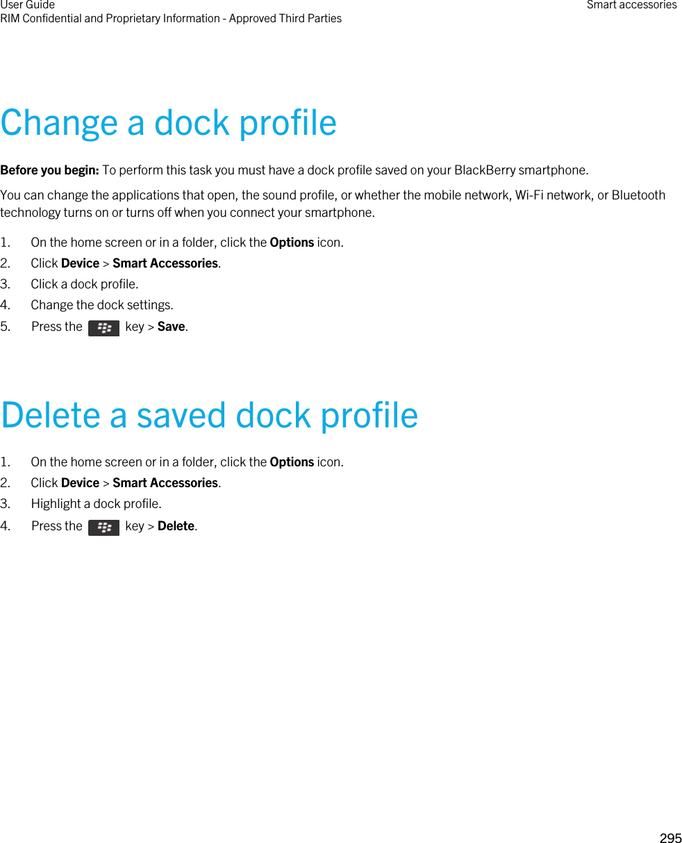 Change a dock profileBefore you begin: To perform this task you must have a dock profile saved on your BlackBerry smartphone.You can change the applications that open, the sound profile, or whether the mobile network, Wi-Fi network, or Bluetooth technology turns on or turns off when you connect your smartphone.1. On the home screen or in a folder, click the Options icon.2. Click Device &gt; Smart Accessories.3. Click a dock profile.4. Change the dock settings.5.  Press the    key &gt; Save. Delete a saved dock profile1. On the home screen or in a folder, click the Options icon.2. Click Device &gt; Smart Accessories.3. Highlight a dock profile.4.  Press the    key &gt; Delete. User GuideRIM Confidential and Proprietary Information - Approved Third Parties Smart accessories295 