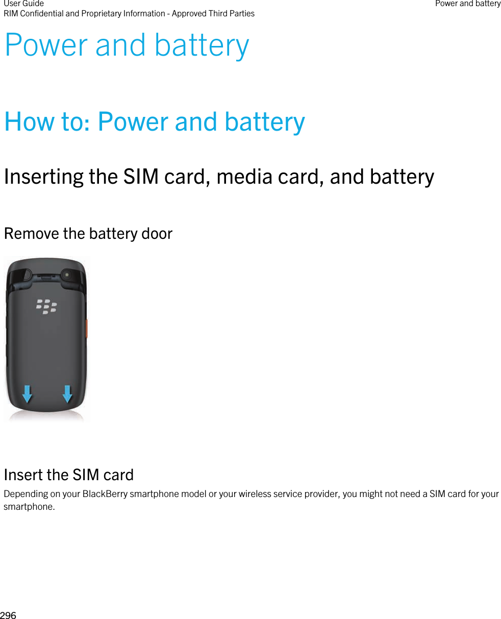 Power and batteryHow to: Power and batteryInserting the SIM card, media card, and batteryRemove the battery door  Insert the SIM cardDepending on your BlackBerry smartphone model or your wireless service provider, you might not need a SIM card for your smartphone. User GuideRIM Confidential and Proprietary Information - Approved Third Parties Power and battery296 