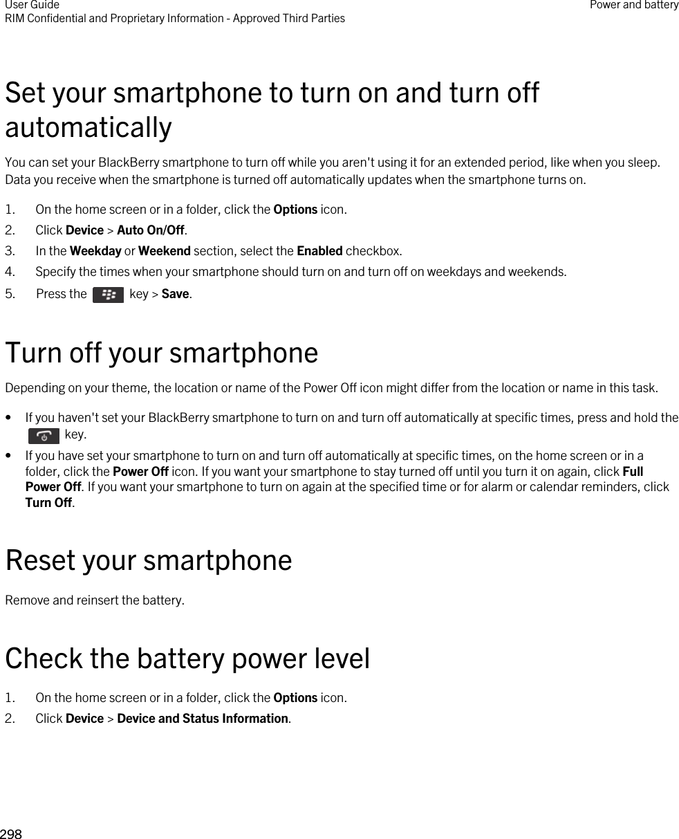 Set your smartphone to turn on and turn off automaticallyYou can set your BlackBerry smartphone to turn off while you aren&apos;t using it for an extended period, like when you sleep. Data you receive when the smartphone is turned off automatically updates when the smartphone turns on.1. On the home screen or in a folder, click the Options icon.2. Click Device &gt; Auto On/Off.3. In the Weekday or Weekend section, select the Enabled checkbox.4. Specify the times when your smartphone should turn on and turn off on weekdays and weekends.5.  Press the    key &gt; Save. Turn off your smartphoneDepending on your theme, the location or name of the Power Off icon might differ from the location or name in this task.• If you haven&apos;t set your BlackBerry smartphone to turn on and turn off automatically at specific times, press and hold the   key. • If you have set your smartphone to turn on and turn off automatically at specific times, on the home screen or in a folder, click the Power Off icon. If you want your smartphone to stay turned off until you turn it on again, click Full Power Off. If you want your smartphone to turn on again at the specified time or for alarm or calendar reminders, click Turn Off.Reset your smartphoneRemove and reinsert the battery.Check the battery power level1. On the home screen or in a folder, click the Options icon.2. Click Device &gt; Device and Status Information.User GuideRIM Confidential and Proprietary Information - Approved Third Parties Power and battery298 