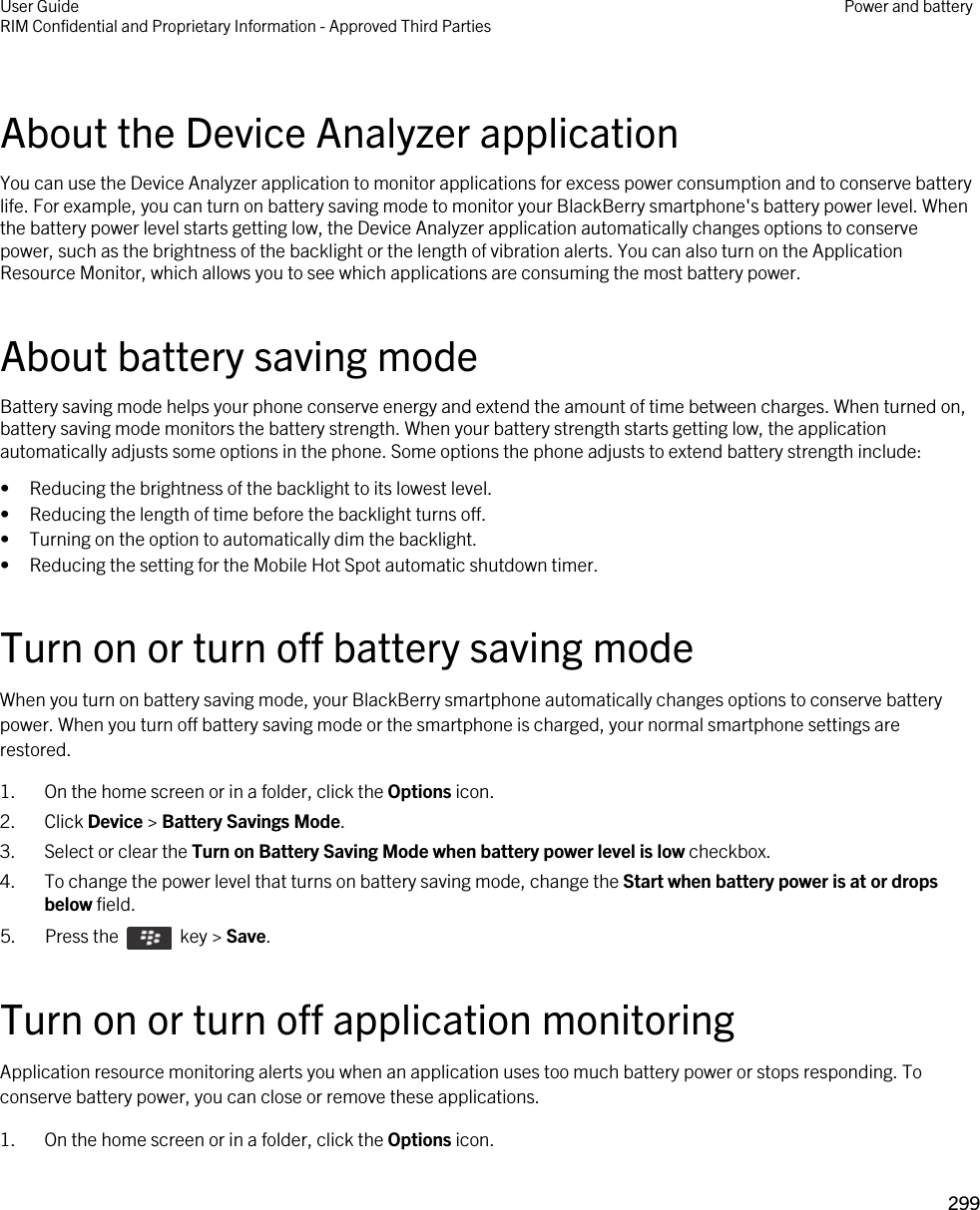 About the Device Analyzer applicationYou can use the Device Analyzer application to monitor applications for excess power consumption and to conserve battery life. For example, you can turn on battery saving mode to monitor your BlackBerry smartphone&apos;s battery power level. When the battery power level starts getting low, the Device Analyzer application automatically changes options to conserve power, such as the brightness of the backlight or the length of vibration alerts. You can also turn on the Application Resource Monitor, which allows you to see which applications are consuming the most battery power.About battery saving modeBattery saving mode helps your phone conserve energy and extend the amount of time between charges. When turned on, battery saving mode monitors the battery strength. When your battery strength starts getting low, the application automatically adjusts some options in the phone. Some options the phone adjusts to extend battery strength include:• Reducing the brightness of the backlight to its lowest level.• Reducing the length of time before the backlight turns off.• Turning on the option to automatically dim the backlight.• Reducing the setting for the Mobile Hot Spot automatic shutdown timer.Turn on or turn off battery saving modeWhen you turn on battery saving mode, your BlackBerry smartphone automatically changes options to conserve battery power. When you turn off battery saving mode or the smartphone is charged, your normal smartphone settings are restored.1. On the home screen or in a folder, click the Options icon.2. Click Device &gt; Battery Savings Mode.3. Select or clear the Turn on Battery Saving Mode when battery power level is low checkbox.4. To change the power level that turns on battery saving mode, change the Start when battery power is at or drops below field.5.  Press the    key &gt; Save. Turn on or turn off application monitoringApplication resource monitoring alerts you when an application uses too much battery power or stops responding. To conserve battery power, you can close or remove these applications.1. On the home screen or in a folder, click the Options icon.User GuideRIM Confidential and Proprietary Information - Approved Third Parties Power and battery299 