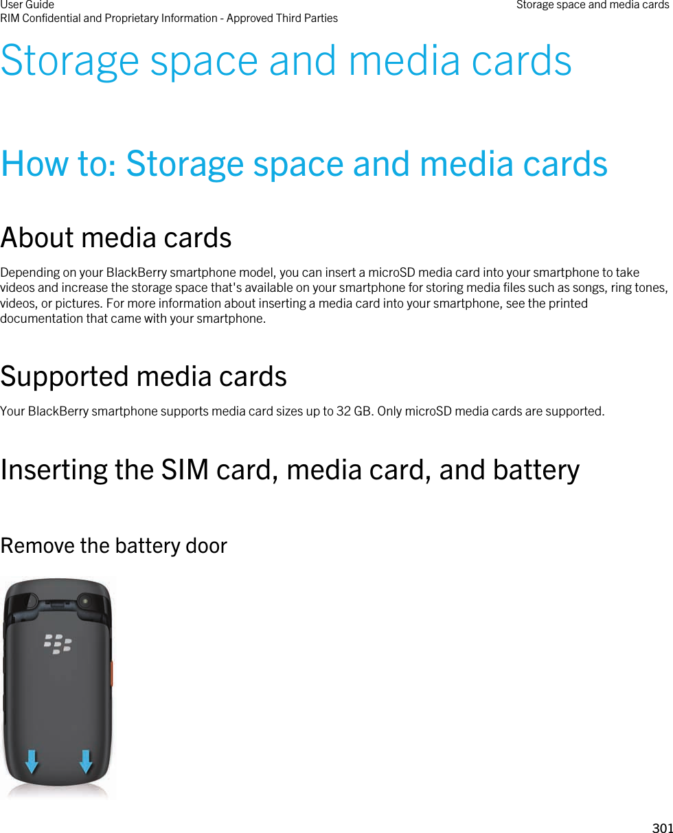 Storage space and media cardsHow to: Storage space and media cardsAbout media cardsDepending on your BlackBerry smartphone model, you can insert a microSD media card into your smartphone to take videos and increase the storage space that&apos;s available on your smartphone for storing media files such as songs, ring tones, videos, or pictures. For more information about inserting a media card into your smartphone, see the printed documentation that came with your smartphone.Supported media cardsYour BlackBerry smartphone supports media card sizes up to 32 GB. Only microSD media cards are supported.Inserting the SIM card, media card, and batteryRemove the battery door User GuideRIM Confidential and Proprietary Information - Approved Third Parties Storage space and media cards301 