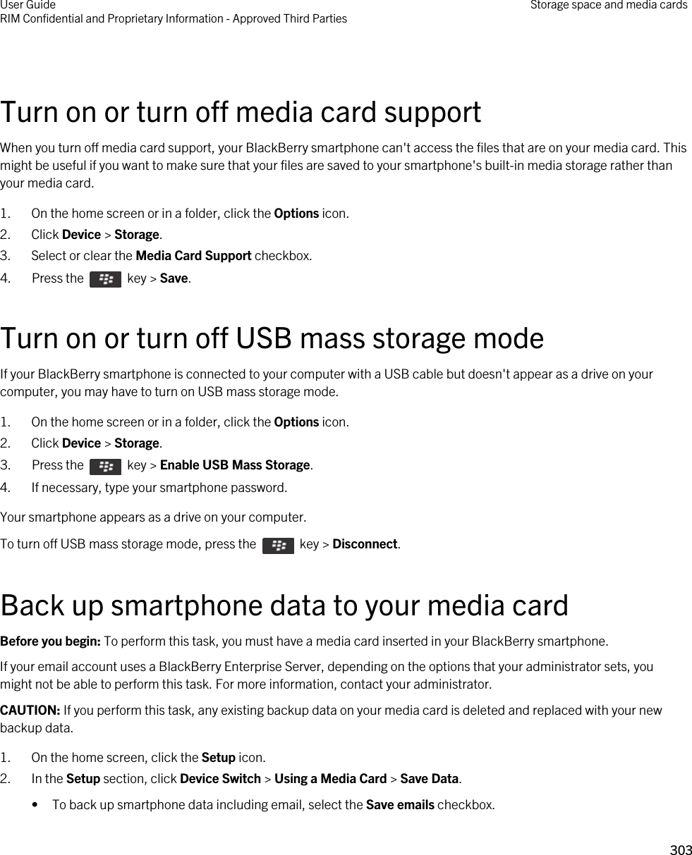  Turn on or turn off media card supportWhen you turn off media card support, your BlackBerry smartphone can&apos;t access the files that are on your media card. This might be useful if you want to make sure that your files are saved to your smartphone&apos;s built-in media storage rather than your media card.1. On the home screen or in a folder, click the Options icon.2. Click Device &gt; Storage.3. Select or clear the Media Card Support checkbox.4.  Press the    key &gt; Save. Turn on or turn off USB mass storage modeIf your BlackBerry smartphone is connected to your computer with a USB cable but doesn&apos;t appear as a drive on your computer, you may have to turn on USB mass storage mode.1. On the home screen or in a folder, click the Options icon.2. Click Device &gt; Storage.3.  Press the    key &gt; Enable USB Mass Storage. 4. If necessary, type your smartphone password.Your smartphone appears as a drive on your computer.To turn off USB mass storage mode, press the    key &gt; Disconnect.Back up smartphone data to your media cardBefore you begin: To perform this task, you must have a media card inserted in your BlackBerry smartphone.If your email account uses a BlackBerry Enterprise Server, depending on the options that your administrator sets, you might not be able to perform this task. For more information, contact your administrator.CAUTION: If you perform this task, any existing backup data on your media card is deleted and replaced with your new backup data.1. On the home screen, click the Setup icon.2. In the Setup section, click Device Switch &gt; Using a Media Card &gt; Save Data.• To back up smartphone data including email, select the Save emails checkbox.User GuideRIM Confidential and Proprietary Information - Approved Third Parties Storage space and media cards303 