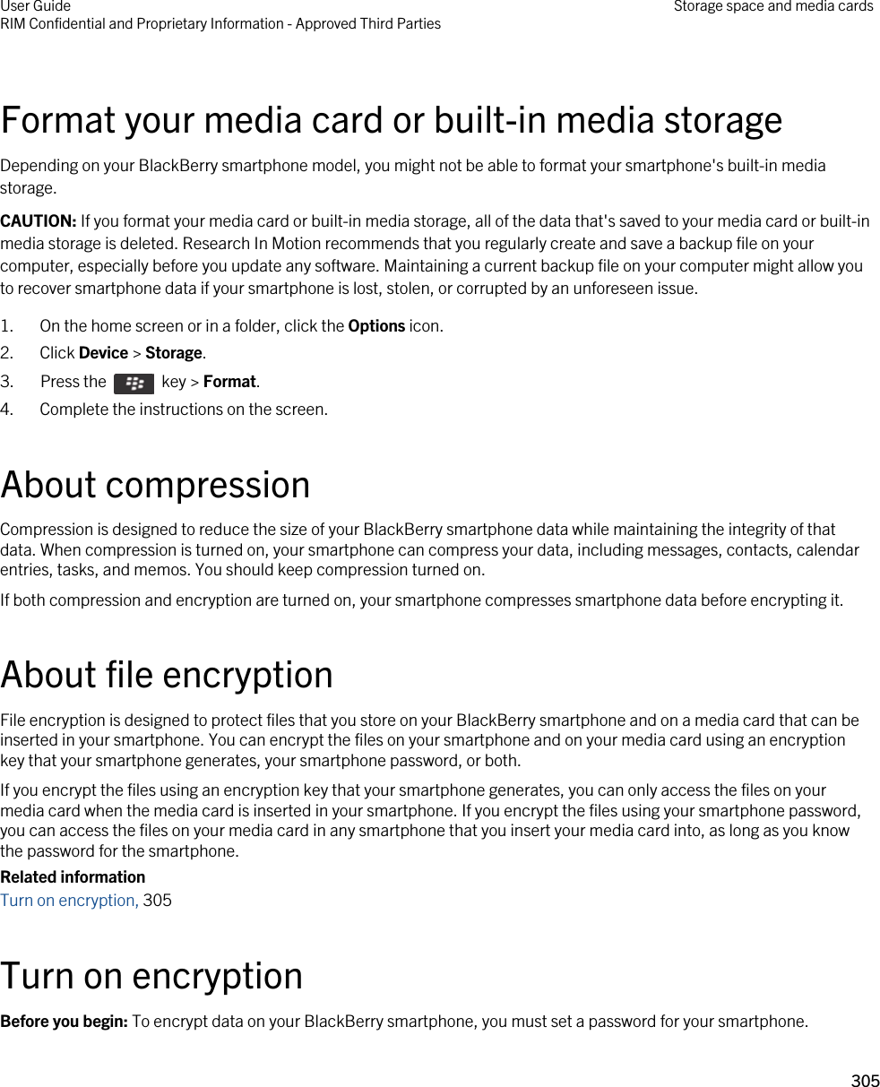 Format your media card or built-in media storageDepending on your BlackBerry smartphone model, you might not be able to format your smartphone&apos;s built-in media storage.CAUTION: If you format your media card or built-in media storage, all of the data that&apos;s saved to your media card or built-in media storage is deleted. Research In Motion recommends that you regularly create and save a backup file on your computer, especially before you update any software. Maintaining a current backup file on your computer might allow you to recover smartphone data if your smartphone is lost, stolen, or corrupted by an unforeseen issue.1. On the home screen or in a folder, click the Options icon.2. Click Device &gt; Storage.3.  Press the    key &gt; Format. 4. Complete the instructions on the screen.About compressionCompression is designed to reduce the size of your BlackBerry smartphone data while maintaining the integrity of that data. When compression is turned on, your smartphone can compress your data, including messages, contacts, calendar entries, tasks, and memos. You should keep compression turned on.If both compression and encryption are turned on, your smartphone compresses smartphone data before encrypting it.About file encryptionFile encryption is designed to protect files that you store on your BlackBerry smartphone and on a media card that can be inserted in your smartphone. You can encrypt the files on your smartphone and on your media card using an encryption key that your smartphone generates, your smartphone password, or both.If you encrypt the files using an encryption key that your smartphone generates, you can only access the files on your media card when the media card is inserted in your smartphone. If you encrypt the files using your smartphone password, you can access the files on your media card in any smartphone that you insert your media card into, as long as you know the password for the smartphone.Related informationTurn on encryption, 305Turn on encryptionBefore you begin: To encrypt data on your BlackBerry smartphone, you must set a password for your smartphone.User GuideRIM Confidential and Proprietary Information - Approved Third Parties Storage space and media cards305 