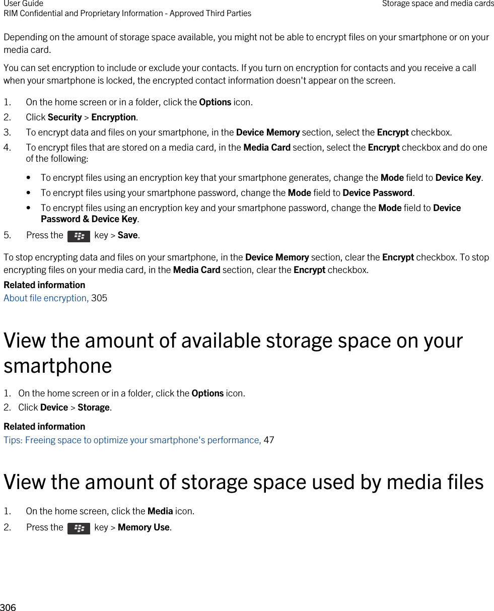 Depending on the amount of storage space available, you might not be able to encrypt files on your smartphone or on your media card.You can set encryption to include or exclude your contacts. If you turn on encryption for contacts and you receive a call when your smartphone is locked, the encrypted contact information doesn&apos;t appear on the screen.1. On the home screen or in a folder, click the Options icon.2. Click Security &gt; Encryption.3. To encrypt data and files on your smartphone, in the Device Memory section, select the Encrypt checkbox.4. To encrypt files that are stored on a media card, in the Media Card section, select the Encrypt checkbox and do one of the following:• To encrypt files using an encryption key that your smartphone generates, change the Mode field to Device Key.• To encrypt files using your smartphone password, change the Mode field to Device Password.• To encrypt files using an encryption key and your smartphone password, change the Mode field to Device Password &amp; Device Key.5.  Press the    key &gt; Save. To stop encrypting data and files on your smartphone, in the Device Memory section, clear the Encrypt checkbox. To stop encrypting files on your media card, in the Media Card section, clear the Encrypt checkbox.Related informationAbout file encryption, 305 View the amount of available storage space on your smartphone1. On the home screen or in a folder, click the Options icon.2. Click Device &gt; Storage.Related informationTips: Freeing space to optimize your smartphone&apos;s performance, 47 View the amount of storage space used by media files1. On the home screen, click the Media icon.2.  Press the    key &gt; Memory Use. User GuideRIM Confidential and Proprietary Information - Approved Third Parties Storage space and media cards306 