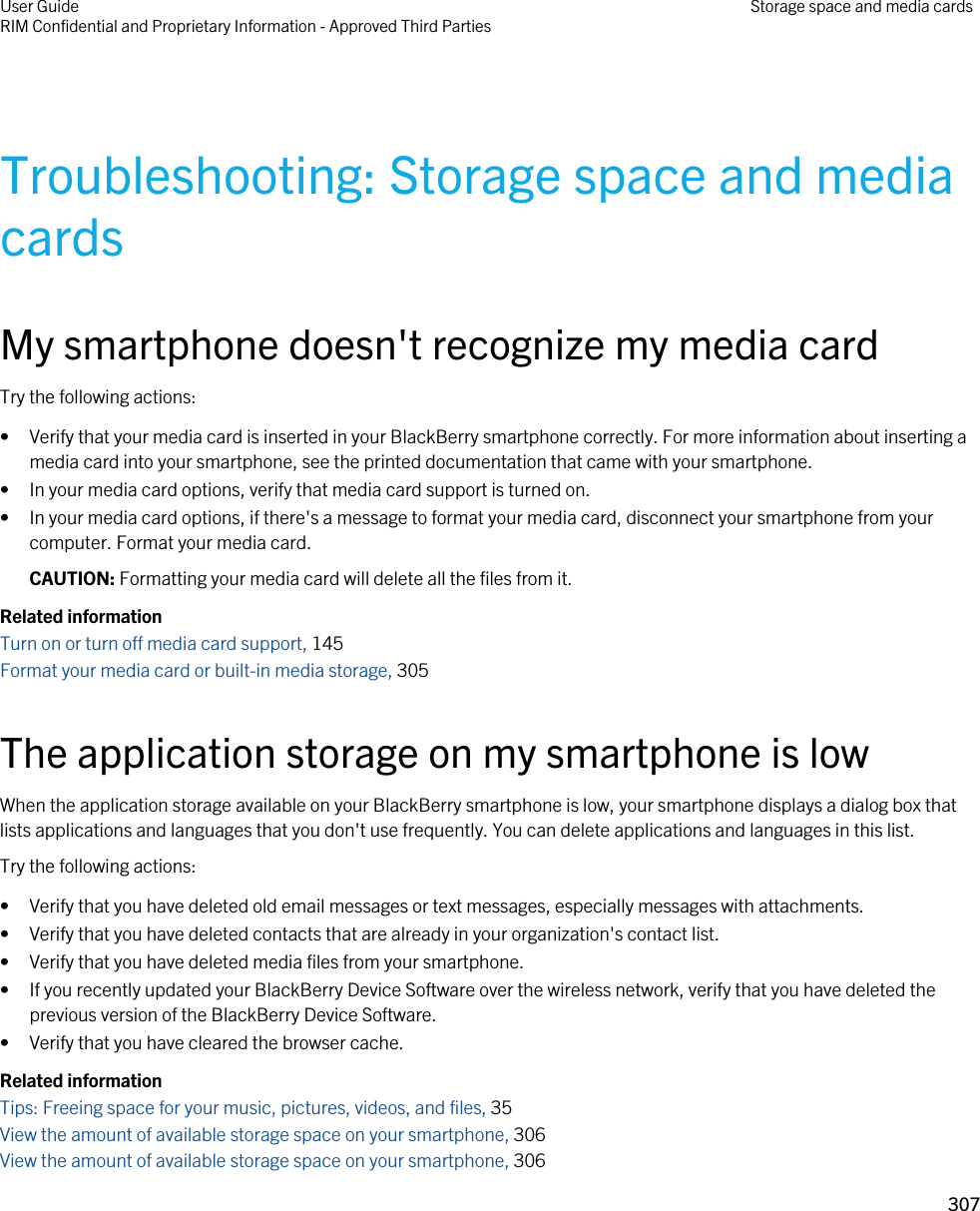 Troubleshooting: Storage space and media cardsMy smartphone doesn&apos;t recognize my media cardTry the following actions:• Verify that your media card is inserted in your BlackBerry smartphone correctly. For more information about inserting a media card into your smartphone, see the printed documentation that came with your smartphone.• In your media card options, verify that media card support is turned on.• In your media card options, if there&apos;s a message to format your media card, disconnect your smartphone from your computer. Format your media card.CAUTION: Formatting your media card will delete all the files from it.Related informationTurn on or turn off media card support, 145 Format your media card or built-in media storage, 305 The application storage on my smartphone is lowWhen the application storage available on your BlackBerry smartphone is low, your smartphone displays a dialog box that lists applications and languages that you don&apos;t use frequently. You can delete applications and languages in this list.Try the following actions:• Verify that you have deleted old email messages or text messages, especially messages with attachments.• Verify that you have deleted contacts that are already in your organization&apos;s contact list.• Verify that you have deleted media files from your smartphone.• If you recently updated your BlackBerry Device Software over the wireless network, verify that you have deleted the previous version of the BlackBerry Device Software.• Verify that you have cleared the browser cache.Related informationTips: Freeing space for your music, pictures, videos, and files, 35 View the amount of available storage space on your smartphone, 306 View the amount of available storage space on your smartphone, 306 User GuideRIM Confidential and Proprietary Information - Approved Third Parties Storage space and media cards307 