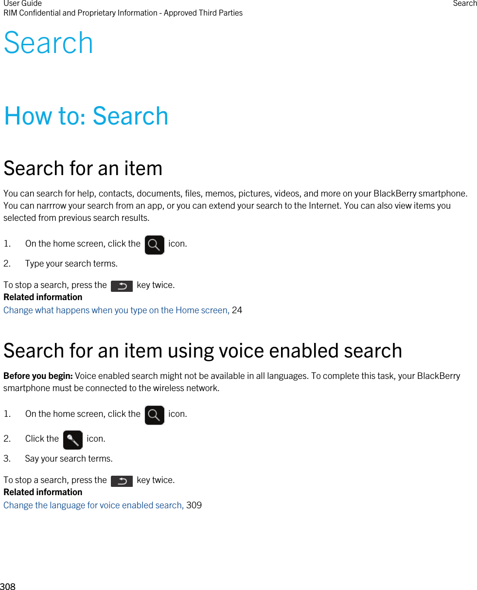 SearchHow to: SearchSearch for an itemYou can search for help, contacts, documents, files, memos, pictures, videos, and more on your BlackBerry smartphone. You can narrrow your search from an app, or you can extend your search to the Internet. You can also view items you selected from previous search results.1.  On the home screen, click the    icon. 2. Type your search terms.To stop a search, press the    key twice.Related informationChange what happens when you type on the Home screen, 24 Search for an item using voice enabled searchBefore you begin: Voice enabled search might not be available in all languages. To complete this task, your BlackBerry smartphone must be connected to the wireless network.1.  On the home screen, click the    icon. 2.  Click the    icon. 3. Say your search terms.To stop a search, press the    key twice.Related informationChange the language for voice enabled search, 309User GuideRIM Confidential and Proprietary Information - Approved Third Parties Search308 