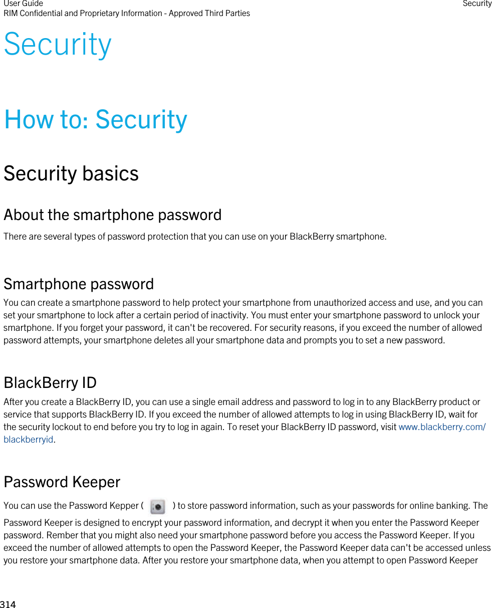 SecurityHow to: SecuritySecurity basicsAbout the smartphone passwordThere are several types of password protection that you can use on your BlackBerry smartphone.Smartphone passwordYou can create a smartphone password to help protect your smartphone from unauthorized access and use, and you can set your smartphone to lock after a certain period of inactivity. You must enter your smartphone password to unlock your smartphone. If you forget your password, it can&apos;t be recovered. For security reasons, if you exceed the number of allowed password attempts, your smartphone deletes all your smartphone data and prompts you to set a new password.BlackBerry IDAfter you create a BlackBerry ID, you can use a single email address and password to log in to any BlackBerry product or service that supports BlackBerry ID. If you exceed the number of allowed attempts to log in using BlackBerry ID, wait for the security lockout to end before you try to log in again. To reset your BlackBerry ID password, visit www.blackberry.com/blackberryid.Password KeeperYou can use the Password Kepper (     ) to store password information, such as your passwords for online banking. The Password Keeper is designed to encrypt your password information, and decrypt it when you enter the Password Keeper password. Rember that you might also need your smartphone password before you access the Password Keeper. If you exceed the number of allowed attempts to open the Password Keeper, the Password Keeper data can&apos;t be accessed unless you restore your smartphone data. After you restore your smartphone data, when you attempt to open Password Keeper User GuideRIM Confidential and Proprietary Information - Approved Third Parties Security314 