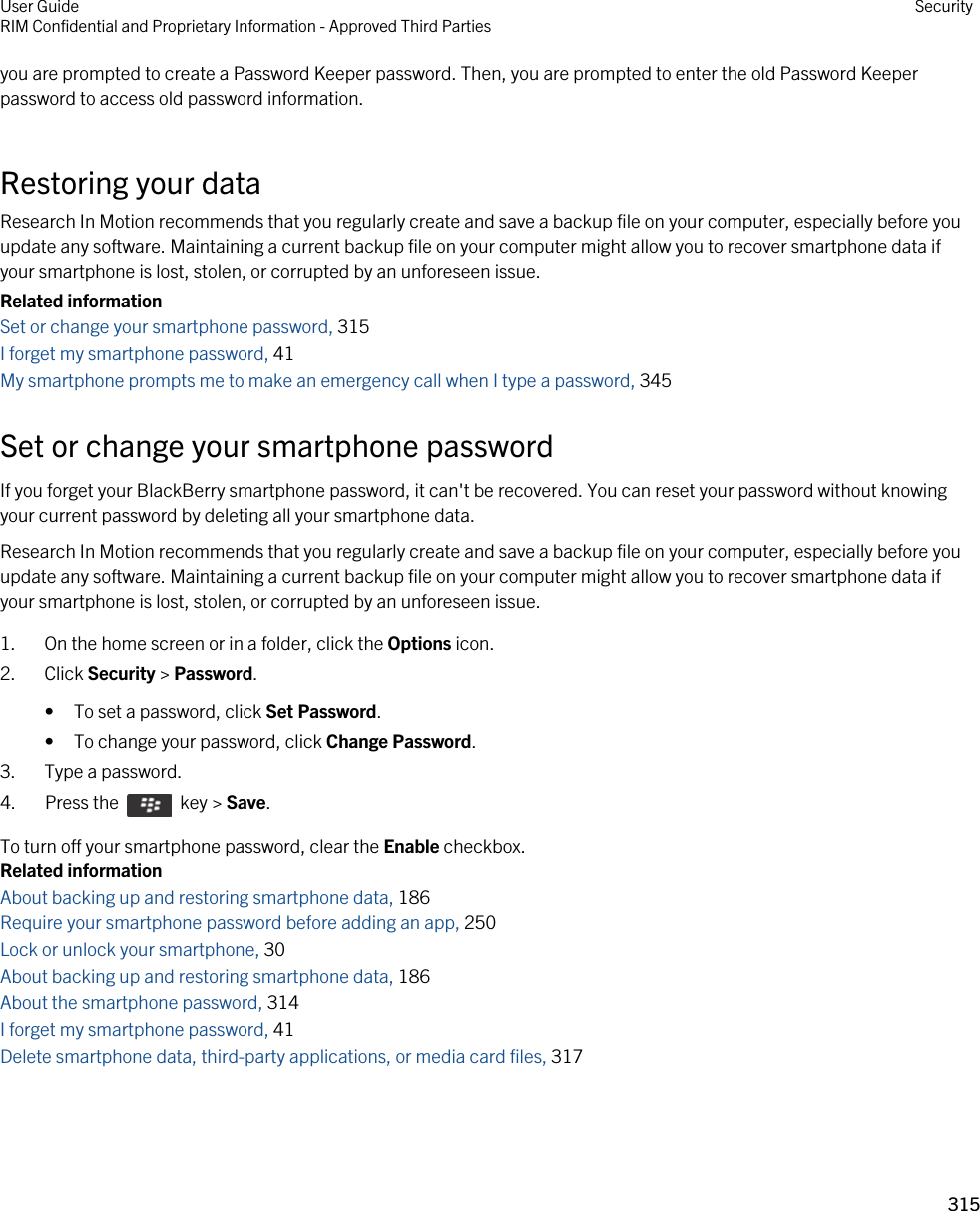 you are prompted to create a Password Keeper password. Then, you are prompted to enter the old Password Keeper password to access old password information.Restoring your dataResearch In Motion recommends that you regularly create and save a backup file on your computer, especially before you update any software. Maintaining a current backup file on your computer might allow you to recover smartphone data if your smartphone is lost, stolen, or corrupted by an unforeseen issue.Related informationSet or change your smartphone password, 315I forget my smartphone password, 41 My smartphone prompts me to make an emergency call when I type a password, 345Set or change your smartphone passwordIf you forget your BlackBerry smartphone password, it can&apos;t be recovered. You can reset your password without knowing your current password by deleting all your smartphone data.Research In Motion recommends that you regularly create and save a backup file on your computer, especially before you update any software. Maintaining a current backup file on your computer might allow you to recover smartphone data if your smartphone is lost, stolen, or corrupted by an unforeseen issue.1. On the home screen or in a folder, click the Options icon.2. Click Security &gt; Password.• To set a password, click Set Password.• To change your password, click Change Password.3. Type a password.4.  Press the    key &gt; Save. To turn off your smartphone password, clear the Enable checkbox.Related informationAbout backing up and restoring smartphone data, 186 Require your smartphone password before adding an app, 250 Lock or unlock your smartphone, 30 About backing up and restoring smartphone data, 186 About the smartphone password, 314 I forget my smartphone password, 41 Delete smartphone data, third-party applications, or media card files, 317User GuideRIM Confidential and Proprietary Information - Approved Third Parties Security315 