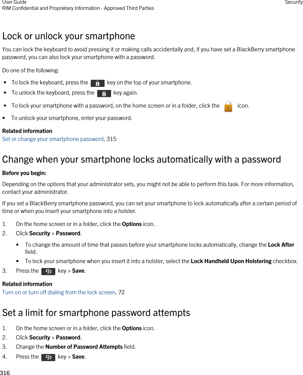 Lock or unlock your smartphoneYou can lock the keyboard to avoid pressing it or making calls accidentally and, if you have set a BlackBerry smartphone password, you can also lock your smartphone with a password.Do one of the following: •  To lock the keyboard, press the    key on the top of your smartphone. •  To unlock the keyboard, press the    key again. •  To lock your smartphone with a password, on the home screen or in a folder, click the    icon.• To unlock your smartphone, enter your password.Related informationSet or change your smartphone password, 315 Change when your smartphone locks automatically with a passwordBefore you begin: Depending on the options that your administrator sets, you might not be able to perform this task. For more information, contact your administrator.If you set a BlackBerry smartphone password, you can set your smartphone to lock automatically after a certain period of time or when you insert your smartphone into a holster.1. On the home screen or in a folder, click the Options icon.2. Click Security &gt; Password.• To change the amount of time that passes before your smartphone locks automatically, change the Lock After field.• To lock your smartphone when you insert it into a holster, select the Lock Handheld Upon Holstering checkbox.3.  Press the    key &gt; Save. Related informationTurn on or turn off dialing from the lock screen, 72 Set a limit for smartphone password attempts1. On the home screen or in a folder, click the Options icon.2. Click Security &gt; Password.3. Change the Number of Password Attempts field.4.  Press the    key &gt; Save. User GuideRIM Confidential and Proprietary Information - Approved Third Parties Security316 