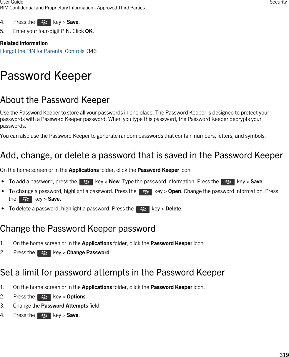 4.  Press the    key &gt; Save. 5. Enter your four-digit PIN. Click OK.Related informationI forgot the PIN for Parental Controls, 346Password KeeperAbout the Password KeeperUse the Password Keeper to store all your passwords in one place. The Password Keeper is designed to protect your passwords with a Password Keeper password. When you type this password, the Password Keeper decrypts your passwords.You can also use the Password Keeper to generate random passwords that contain numbers, letters, and symbols.Add, change, or delete a password that is saved in the Password KeeperOn the home screen or in the Applications folder, click the Password Keeper icon. •  To add a password, press the    key &gt; New. Type the password information. Press the    key &gt; Save. •  To change a password, highlight a password. Press the    key &gt; Open. Change the password information. Press the    key &gt; Save. •  To delete a password, highlight a password. Press the    key &gt; Delete.Change the Password Keeper password1. On the home screen or in the Applications folder, click the Password Keeper icon.2.  Press the    key &gt; Change Password. Set a limit for password attempts in the Password Keeper1. On the home screen or in the Applications folder, click the Password Keeper icon.2.  Press the    key &gt; Options. 3. Change the Password Attempts field.4.  Press the    key &gt; Save. User GuideRIM Confidential and Proprietary Information - Approved Third Parties Security319 