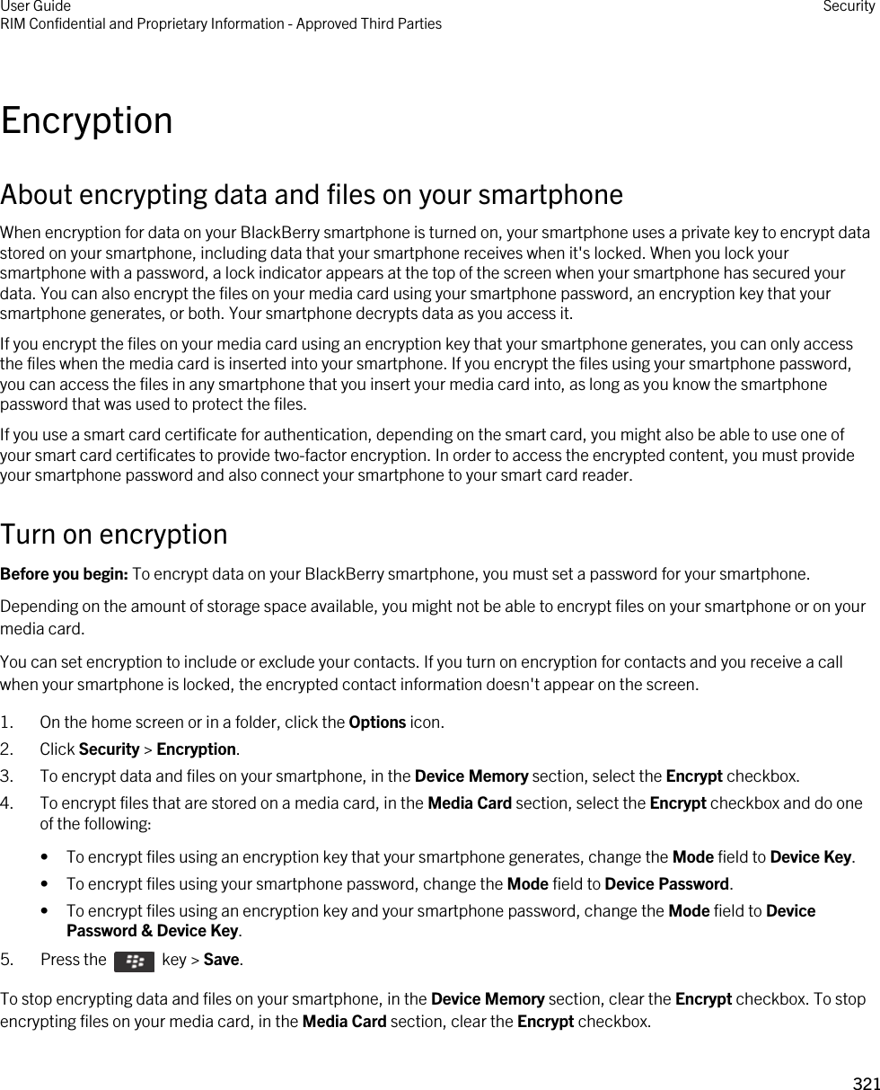 EncryptionAbout encrypting data and files on your smartphoneWhen encryption for data on your BlackBerry smartphone is turned on, your smartphone uses a private key to encrypt data stored on your smartphone, including data that your smartphone receives when it&apos;s locked. When you lock your smartphone with a password, a lock indicator appears at the top of the screen when your smartphone has secured your data. You can also encrypt the files on your media card using your smartphone password, an encryption key that your smartphone generates, or both. Your smartphone decrypts data as you access it.If you encrypt the files on your media card using an encryption key that your smartphone generates, you can only access the files when the media card is inserted into your smartphone. If you encrypt the files using your smartphone password, you can access the files in any smartphone that you insert your media card into, as long as you know the smartphone password that was used to protect the files.If you use a smart card certificate for authentication, depending on the smart card, you might also be able to use one of your smart card certificates to provide two-factor encryption. In order to access the encrypted content, you must provide your smartphone password and also connect your smartphone to your smart card reader.Turn on encryptionBefore you begin: To encrypt data on your BlackBerry smartphone, you must set a password for your smartphone.Depending on the amount of storage space available, you might not be able to encrypt files on your smartphone or on your media card.You can set encryption to include or exclude your contacts. If you turn on encryption for contacts and you receive a call when your smartphone is locked, the encrypted contact information doesn&apos;t appear on the screen.1. On the home screen or in a folder, click the Options icon.2. Click Security &gt; Encryption.3. To encrypt data and files on your smartphone, in the Device Memory section, select the Encrypt checkbox.4. To encrypt files that are stored on a media card, in the Media Card section, select the Encrypt checkbox and do one of the following:• To encrypt files using an encryption key that your smartphone generates, change the Mode field to Device Key.• To encrypt files using your smartphone password, change the Mode field to Device Password.• To encrypt files using an encryption key and your smartphone password, change the Mode field to Device Password &amp; Device Key.5.  Press the    key &gt; Save. To stop encrypting data and files on your smartphone, in the Device Memory section, clear the Encrypt checkbox. To stop encrypting files on your media card, in the Media Card section, clear the Encrypt checkbox.User GuideRIM Confidential and Proprietary Information - Approved Third Parties Security321 