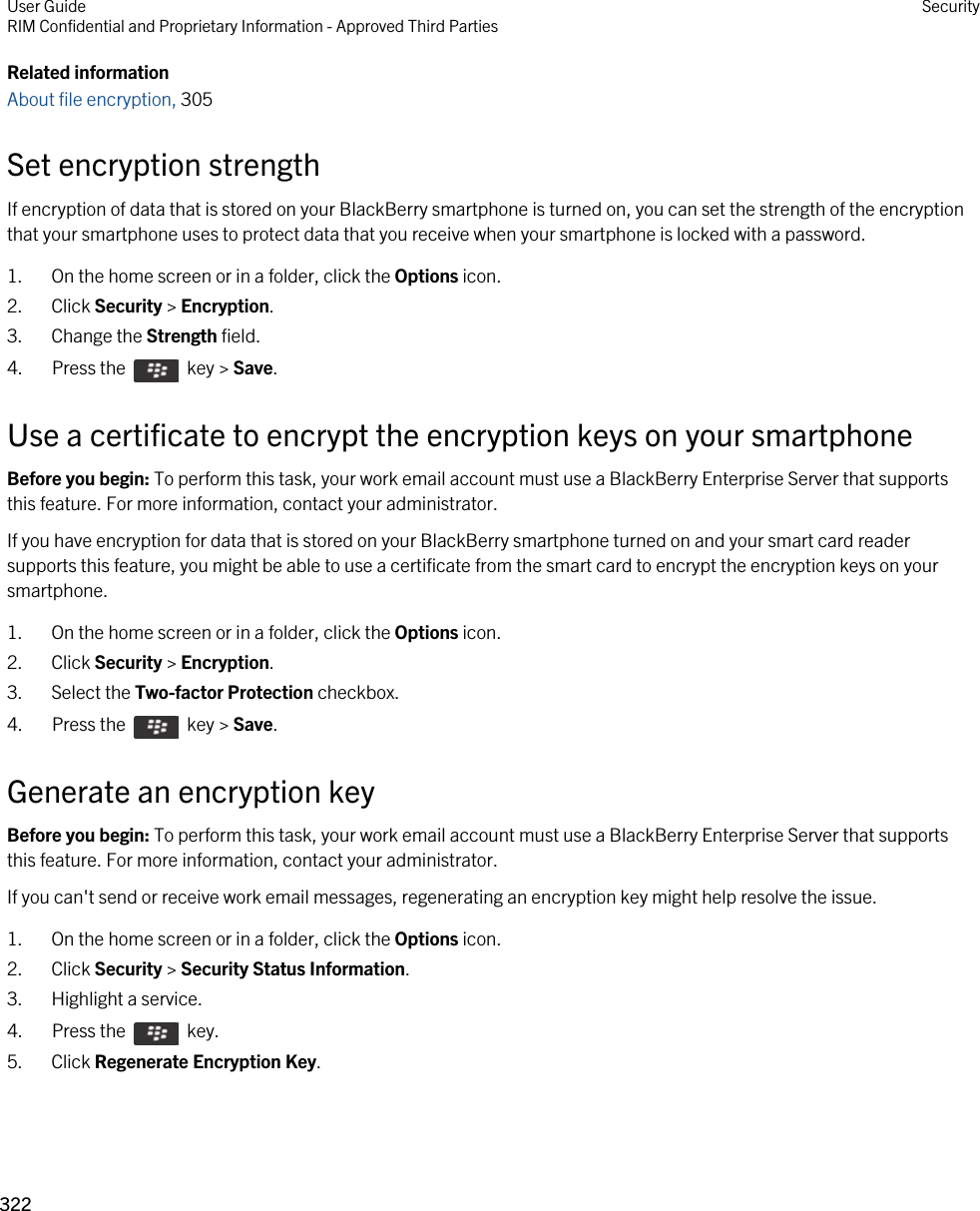 Related informationAbout file encryption, 305 Set encryption strengthIf encryption of data that is stored on your BlackBerry smartphone is turned on, you can set the strength of the encryption that your smartphone uses to protect data that you receive when your smartphone is locked with a password.1. On the home screen or in a folder, click the Options icon.2. Click Security &gt; Encryption.3. Change the Strength field.4.  Press the    key &gt; Save. Use a certificate to encrypt the encryption keys on your smartphoneBefore you begin: To perform this task, your work email account must use a BlackBerry Enterprise Server that supports this feature. For more information, contact your administrator.If you have encryption for data that is stored on your BlackBerry smartphone turned on and your smart card reader supports this feature, you might be able to use a certificate from the smart card to encrypt the encryption keys on your smartphone.1. On the home screen or in a folder, click the Options icon.2. Click Security &gt; Encryption.3. Select the Two-factor Protection checkbox.4.  Press the    key &gt; Save. Generate an encryption keyBefore you begin: To perform this task, your work email account must use a BlackBerry Enterprise Server that supports this feature. For more information, contact your administrator.If you can&apos;t send or receive work email messages, regenerating an encryption key might help resolve the issue.1. On the home screen or in a folder, click the Options icon.2. Click Security &gt; Security Status Information.3. Highlight a service.4.  Press the    key. 5. Click Regenerate Encryption Key.User GuideRIM Confidential and Proprietary Information - Approved Third Parties Security322 