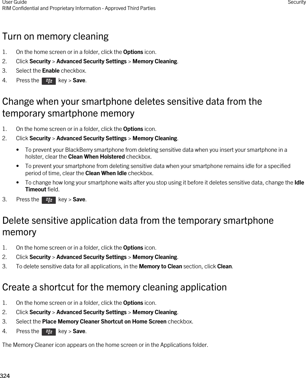 Turn on memory cleaning1. On the home screen or in a folder, click the Options icon.2. Click Security &gt; Advanced Security Settings &gt; Memory Cleaning.3. Select the Enable checkbox.4.  Press the    key &gt; Save. Change when your smartphone deletes sensitive data from the temporary smartphone memory1. On the home screen or in a folder, click the Options icon.2. Click Security &gt; Advanced Security Settings &gt; Memory Cleaning.• To prevent your BlackBerry smartphone from deleting sensitive data when you insert your smartphone in a holster, clear the Clean When Holstered checkbox.• To prevent your smartphone from deleting sensitive data when your smartphone remains idle for a specified period of time, clear the Clean When Idle checkbox.• To change how long your smartphone waits after you stop using it before it deletes sensitive data, change the Idle Timeout field.3.  Press the    key &gt; Save. Delete sensitive application data from the temporary smartphone memory1. On the home screen or in a folder, click the Options icon.2. Click Security &gt; Advanced Security Settings &gt; Memory Cleaning.3. To delete sensitive data for all applications, in the Memory to Clean section, click Clean.Create a shortcut for the memory cleaning application1. On the home screen or in a folder, click the Options icon.2. Click Security &gt; Advanced Security Settings &gt; Memory Cleaning.3. Select the Place Memory Cleaner Shortcut on Home Screen checkbox.4.  Press the    key &gt; Save. The Memory Cleaner icon appears on the home screen or in the Applications folder.User GuideRIM Confidential and Proprietary Information - Approved Third Parties Security324 