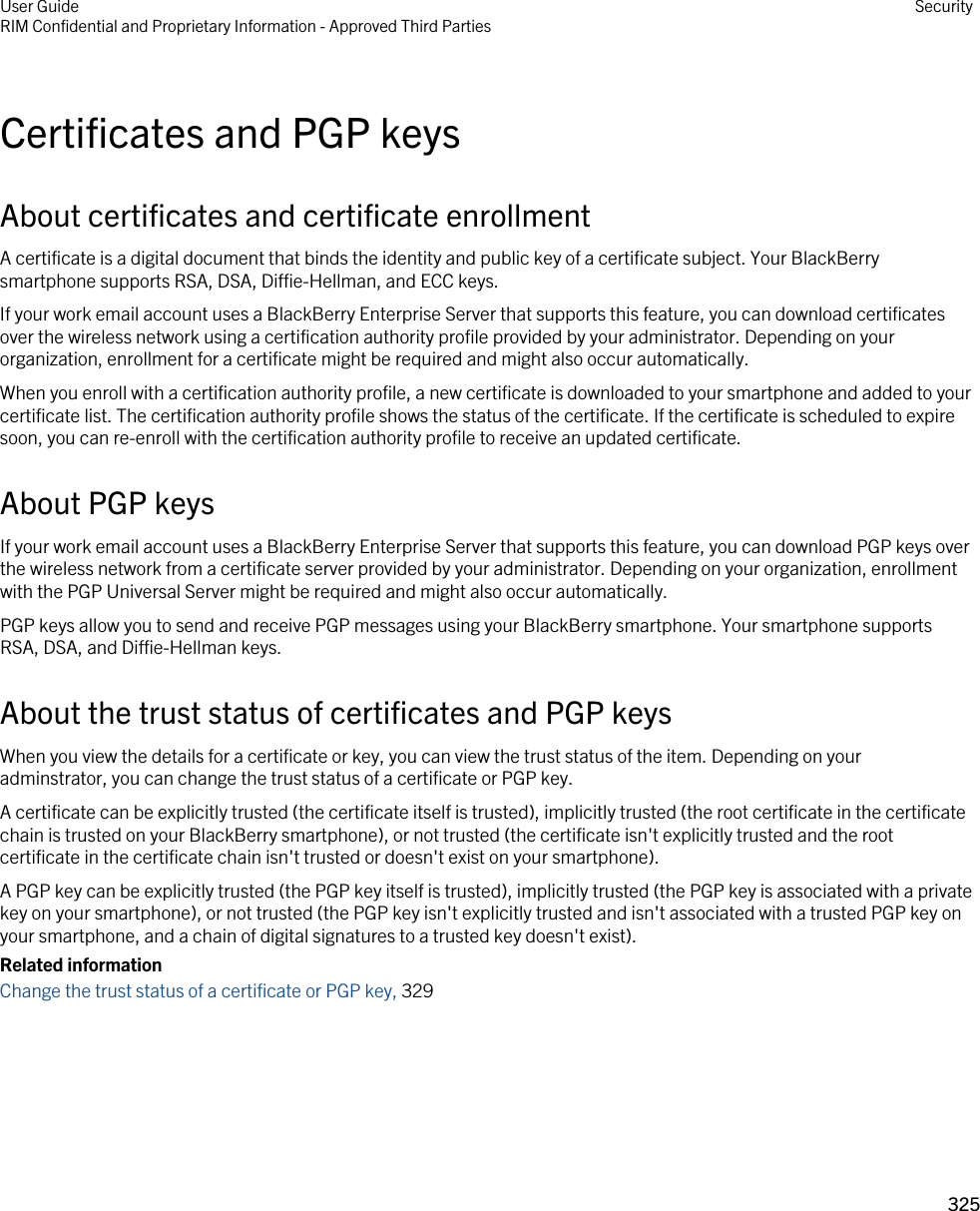 Certificates and PGP keysAbout certificates and certificate enrollmentA certificate is a digital document that binds the identity and public key of a certificate subject. Your BlackBerry smartphone supports RSA, DSA, Diffie-Hellman, and ECC keys.If your work email account uses a BlackBerry Enterprise Server that supports this feature, you can download certificates over the wireless network using a certification authority profile provided by your administrator. Depending on your organization, enrollment for a certificate might be required and might also occur automatically.When you enroll with a certification authority profile, a new certificate is downloaded to your smartphone and added to your certificate list. The certification authority profile shows the status of the certificate. If the certificate is scheduled to expire soon, you can re-enroll with the certification authority profile to receive an updated certificate.About PGP keysIf your work email account uses a BlackBerry Enterprise Server that supports this feature, you can download PGP keys over the wireless network from a certificate server provided by your administrator. Depending on your organization, enrollment with the PGP Universal Server might be required and might also occur automatically.PGP keys allow you to send and receive PGP messages using your BlackBerry smartphone. Your smartphone supports RSA, DSA, and Diffie-Hellman keys.About the trust status of certificates and PGP keysWhen you view the details for a certificate or key, you can view the trust status of the item. Depending on your adminstrator, you can change the trust status of a certificate or PGP key.A certificate can be explicitly trusted (the certificate itself is trusted), implicitly trusted (the root certificate in the certificate chain is trusted on your BlackBerry smartphone), or not trusted (the certificate isn&apos;t explicitly trusted and the root certificate in the certificate chain isn&apos;t trusted or doesn&apos;t exist on your smartphone).A PGP key can be explicitly trusted (the PGP key itself is trusted), implicitly trusted (the PGP key is associated with a private key on your smartphone), or not trusted (the PGP key isn&apos;t explicitly trusted and isn&apos;t associated with a trusted PGP key on your smartphone, and a chain of digital signatures to a trusted key doesn&apos;t exist).Related informationChange the trust status of a certificate or PGP key, 329User GuideRIM Confidential and Proprietary Information - Approved Third Parties Security325 