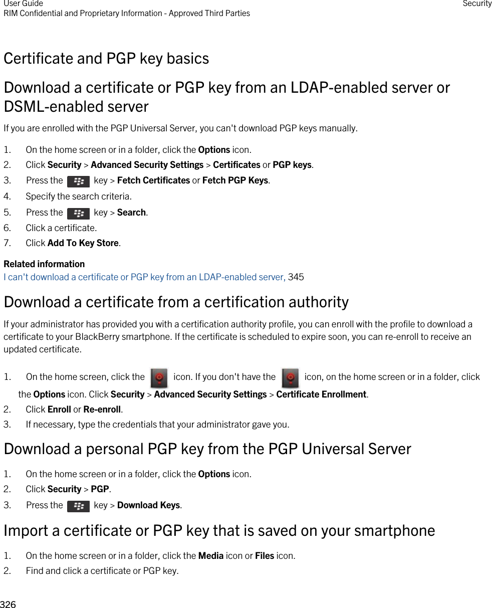 Certificate and PGP key basicsDownload a certificate or PGP key from an LDAP-enabled server or DSML-enabled serverIf you are enrolled with the PGP Universal Server, you can&apos;t download PGP keys manually.1. On the home screen or in a folder, click the Options icon.2. Click Security &gt; Advanced Security Settings &gt; Certificates or PGP keys.3.  Press the    key &gt; Fetch Certificates or Fetch PGP Keys. 4. Specify the search criteria.5.  Press the    key &gt; Search. 6. Click a certificate.7. Click Add To Key Store.Related informationI can&apos;t download a certificate or PGP key from an LDAP-enabled server, 345Download a certificate from a certification authorityIf your administrator has provided you with a certification authority profile, you can enroll with the profile to download a certificate to your BlackBerry smartphone. If the certificate is scheduled to expire soon, you can re-enroll to receive an updated certificate.1.  On the home screen, click the    icon. If you don&apos;t have the    icon, on the home screen or in a folder, click the Options icon. Click Security &gt; Advanced Security Settings &gt; Certificate Enrollment. 2. Click Enroll or Re-enroll.3. If necessary, type the credentials that your administrator gave you.Download a personal PGP key from the PGP Universal Server1. On the home screen or in a folder, click the Options icon.2. Click Security &gt; PGP.3.  Press the    key &gt; Download Keys. Import a certificate or PGP key that is saved on your smartphone1. On the home screen or in a folder, click the Media icon or Files icon.2. Find and click a certificate or PGP key.User GuideRIM Confidential and Proprietary Information - Approved Third Parties Security326 