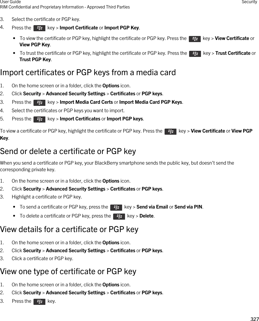 3. Select the certificate or PGP key.4. Press the    key &gt; Import Certificate or Import PGP Key.  •  To view the certificate or PGP key, highlight the certificate or PGP key. Press the    key &gt; View Certificate or View PGP Key. •  To trust the certificate or PGP key, highlight the certificate or PGP key. Press the    key &gt; Trust Certificate or Trust PGP Key.Import certificates or PGP keys from a media card1. On the home screen or in a folder, click the Options icon.2. Click Security &gt; Advanced Security Settings &gt; Certificates or PGP keys.3.  Press the    key &gt; Import Media Card Certs or Import Media Card PGP Keys.4. Select the certificates or PGP keys you want to import.5.  Press the    key &gt; Import Certificates or Import PGP keys.To view a certificate or PGP key, highlight the certificate or PGP key. Press the    key &gt; View Certificate or View PGP Key.Send or delete a certificate or PGP keyWhen you send a certificate or PGP key, your BlackBerry smartphone sends the public key, but doesn&apos;t send the corresponding private key.1. On the home screen or in a folder, click the Options icon.2. Click Security &gt; Advanced Security Settings &gt; Certificates or PGP keys.3. Highlight a certificate or PGP key. •  To send a certificate or PGP key, press the    key &gt; Send via Email or Send via PIN. •  To delete a certificate or PGP key, press the    key &gt; Delete.View details for a certificate or PGP key1. On the home screen or in a folder, click the Options icon.2. Click Security &gt; Advanced Security Settings &gt; Certificates or PGP keys.3. Click a certificate or PGP key.View one type of certificate or PGP key1. On the home screen or in a folder, click the Options icon.2. Click Security &gt; Advanced Security Settings &gt; Certificates or PGP keys.3.  Press the    key. User GuideRIM Confidential and Proprietary Information - Approved Third Parties Security327 