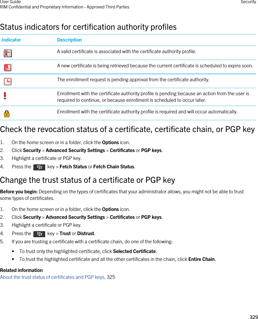 Status indicators for certification authority profilesIndicator Description A valid certificate is associated with the certificate authority profile. A new certificate is being retrieved because the current certificate is scheduled to expire soon. The enrollment request is pending approval from the certificate authority. Enrollment with the certificate authority profile is pending because an action from the user is required to continue, or because enrollment is scheduled to occur later. Enrollment with the certificate authority profile is required and will occur automatically.Check the revocation status of a certificate, certificate chain, or PGP key1. On the home screen or in a folder, click the Options icon.2. Click Security &gt; Advanced Security Settings &gt; Certificates or PGP keys.3. Highlight a certificate or PGP key.4.  Press the    key &gt; Fetch Status or Fetch Chain Status. Change the trust status of a certificate or PGP keyBefore you begin: Depending on the types of certificates that your administrator allows, you might not be able to trust some types of certificates.1. On the home screen or in a folder, click the Options icon.2. Click Security &gt; Advanced Security Settings &gt; Certificates or PGP keys.3. Highlight a certificate or PGP key.4.  Press the    key &gt; Trust or Distrust. 5. If you are trusting a certificate with a certificate chain, do one of the following:• To trust only the highlighted certificate, click Selected Certificate.• To trust the highlighted certificate and all the other certificates in the chain, click Entire Chain.Related informationAbout the trust status of certificates and PGP keys, 325 User GuideRIM Confidential and Proprietary Information - Approved Third Parties Security329 