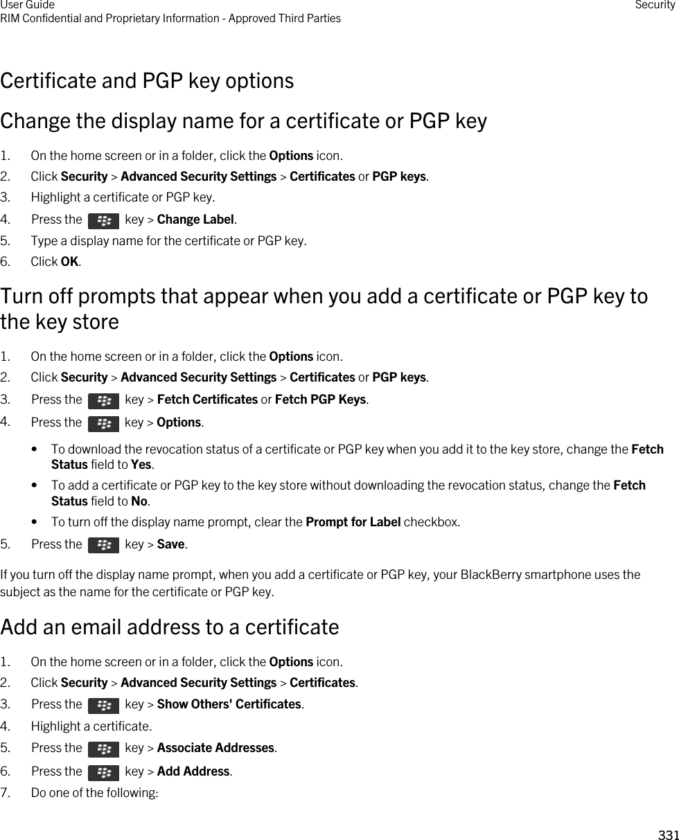 Certificate and PGP key optionsChange the display name for a certificate or PGP key1. On the home screen or in a folder, click the Options icon.2. Click Security &gt; Advanced Security Settings &gt; Certificates or PGP keys.3. Highlight a certificate or PGP key.4.  Press the    key &gt; Change Label. 5. Type a display name for the certificate or PGP key.6. Click OK.Turn off prompts that appear when you add a certificate or PGP key to the key store1. On the home screen or in a folder, click the Options icon.2. Click Security &gt; Advanced Security Settings &gt; Certificates or PGP keys.3.  Press the    key &gt; Fetch Certificates or Fetch PGP Keys. 4. Press the    key &gt; Options. • To download the revocation status of a certificate or PGP key when you add it to the key store, change the Fetch Status field to Yes.• To add a certificate or PGP key to the key store without downloading the revocation status, change the Fetch Status field to No.• To turn off the display name prompt, clear the Prompt for Label checkbox.5.  Press the    key &gt; Save. If you turn off the display name prompt, when you add a certificate or PGP key, your BlackBerry smartphone uses the subject as the name for the certificate or PGP key.Add an email address to a certificate1. On the home screen or in a folder, click the Options icon.2. Click Security &gt; Advanced Security Settings &gt; Certificates.3.  Press the    key &gt; Show Others&apos; Certificates.4. Highlight a certificate.5.  Press the    key &gt; Associate Addresses. 6.  Press the    key &gt; Add Address. 7. Do one of the following:User GuideRIM Confidential and Proprietary Information - Approved Third Parties Security331 
