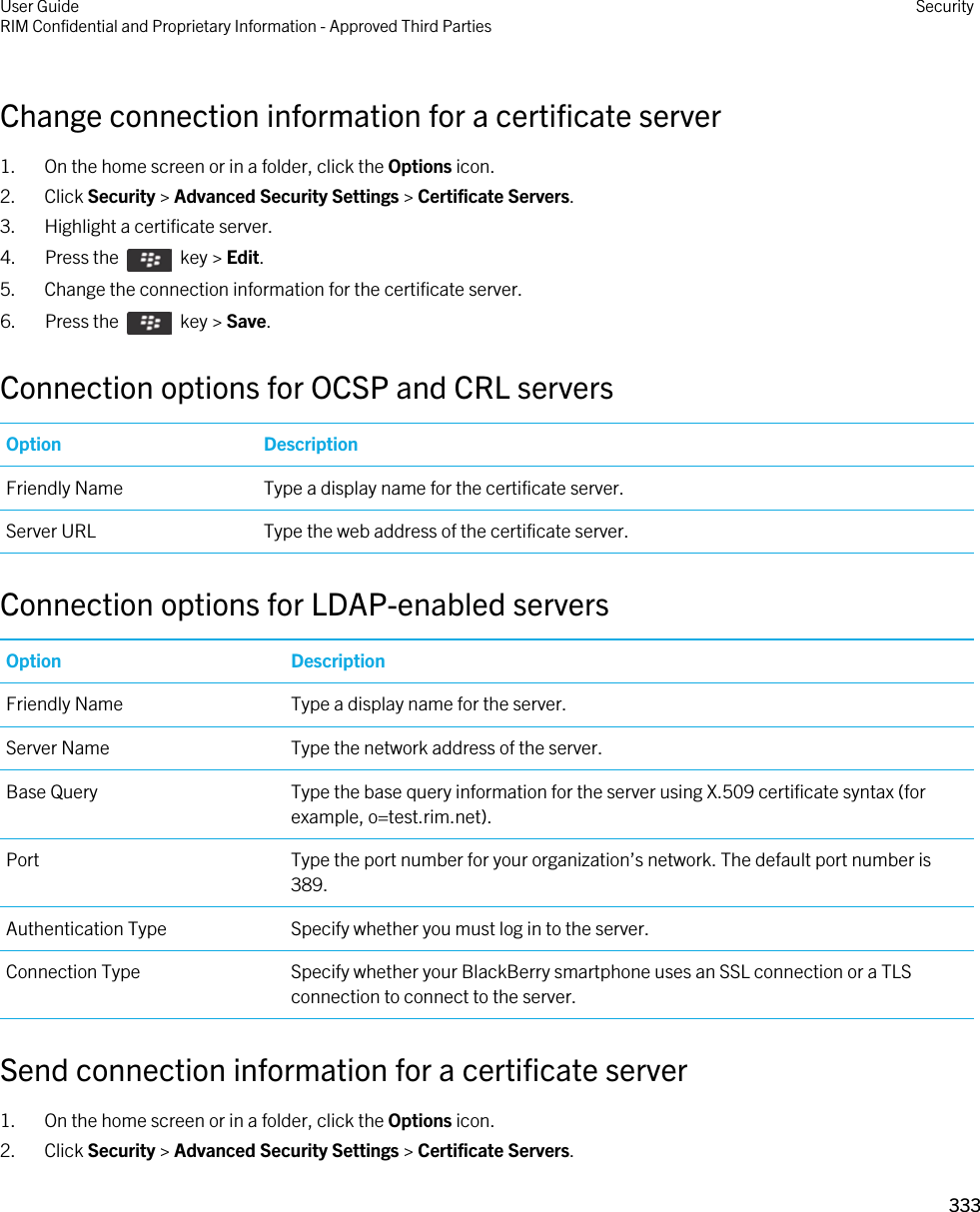 Change connection information for a certificate server1. On the home screen or in a folder, click the Options icon.2. Click Security &gt; Advanced Security Settings &gt; Certificate Servers.3. Highlight a certificate server.4.  Press the    key &gt; Edit. 5. Change the connection information for the certificate server.6.  Press the    key &gt; Save. Connection options for OCSP and CRL serversOption DescriptionFriendly Name Type a display name for the certificate server.Server URL Type the web address of the certificate server.Connection options for LDAP-enabled serversOption DescriptionFriendly Name Type a display name for the server.Server Name Type the network address of the server.Base Query Type the base query information for the server using X.509 certificate syntax (for example, o=test.rim.net).Port Type the port number for your organization’s network. The default port number is 389.Authentication Type Specify whether you must log in to the server.Connection Type Specify whether your BlackBerry smartphone uses an SSL connection or a TLS connection to connect to the server.Send connection information for a certificate server1. On the home screen or in a folder, click the Options icon.2. Click Security &gt; Advanced Security Settings &gt; Certificate Servers.User GuideRIM Confidential and Proprietary Information - Approved Third Parties Security333 