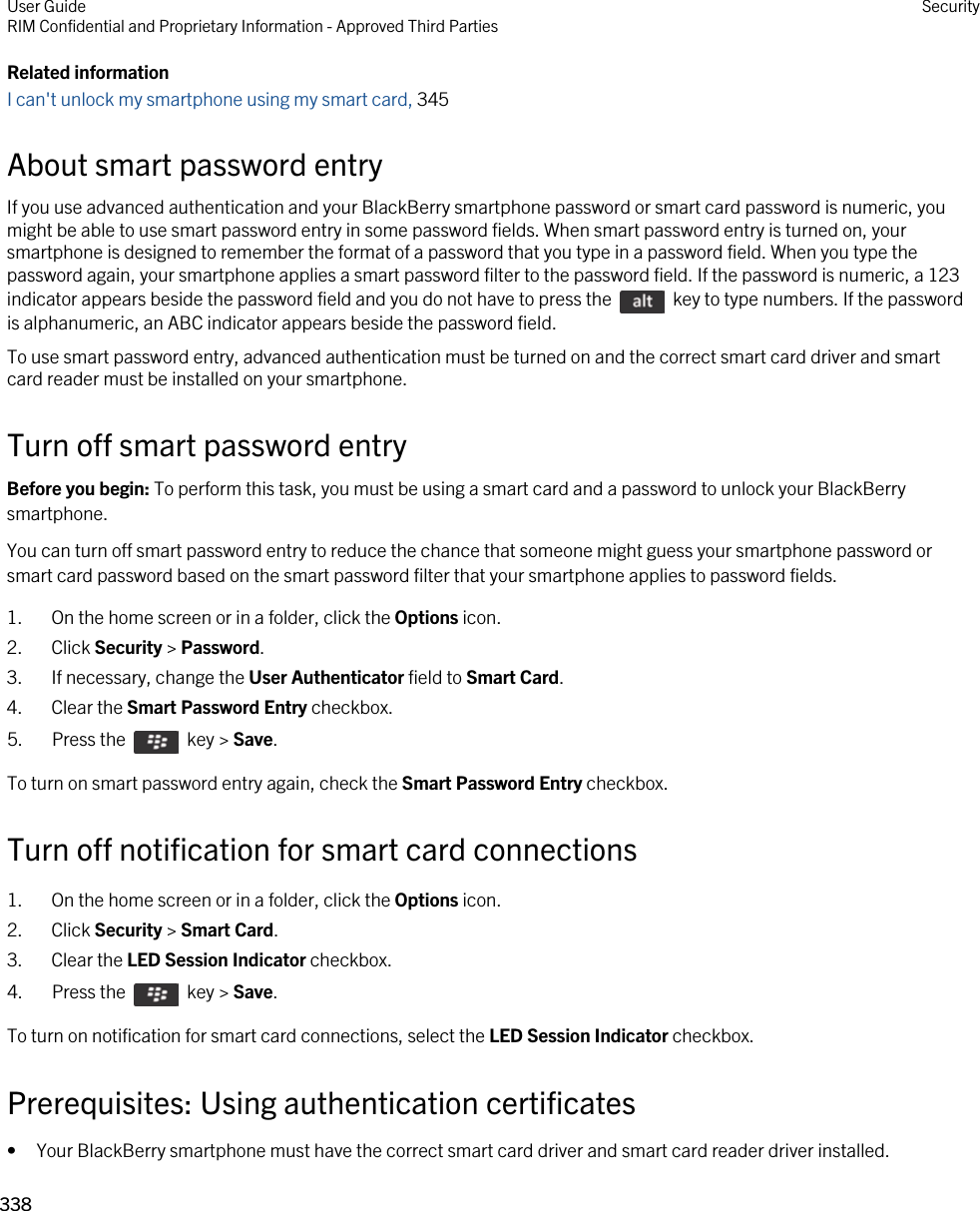 Related informationI can&apos;t unlock my smartphone using my smart card, 345About smart password entryIf you use advanced authentication and your BlackBerry smartphone password or smart card password is numeric, you might be able to use smart password entry in some password fields. When smart password entry is turned on, your smartphone is designed to remember the format of a password that you type in a password field. When you type the password again, your smartphone applies a smart password filter to the password field. If the password is numeric, a 123 indicator appears beside the password field and you do not have to press the    key to type numbers. If the password is alphanumeric, an ABC indicator appears beside the password field.To use smart password entry, advanced authentication must be turned on and the correct smart card driver and smart card reader must be installed on your smartphone.Turn off smart password entryBefore you begin: To perform this task, you must be using a smart card and a password to unlock your BlackBerry smartphone. You can turn off smart password entry to reduce the chance that someone might guess your smartphone password or smart card password based on the smart password filter that your smartphone applies to password fields.1. On the home screen or in a folder, click the Options icon.2. Click Security &gt; Password.3. If necessary, change the User Authenticator field to Smart Card.4. Clear the Smart Password Entry checkbox.5.  Press the    key &gt; Save. To turn on smart password entry again, check the Smart Password Entry checkbox.Turn off notification for smart card connections1. On the home screen or in a folder, click the Options icon.2. Click Security &gt; Smart Card.3. Clear the LED Session Indicator checkbox.4.  Press the    key &gt; Save. To turn on notification for smart card connections, select the LED Session Indicator checkbox.Prerequisites: Using authentication certificates• Your BlackBerry smartphone must have the correct smart card driver and smart card reader driver installed.User GuideRIM Confidential and Proprietary Information - Approved Third Parties Security338 