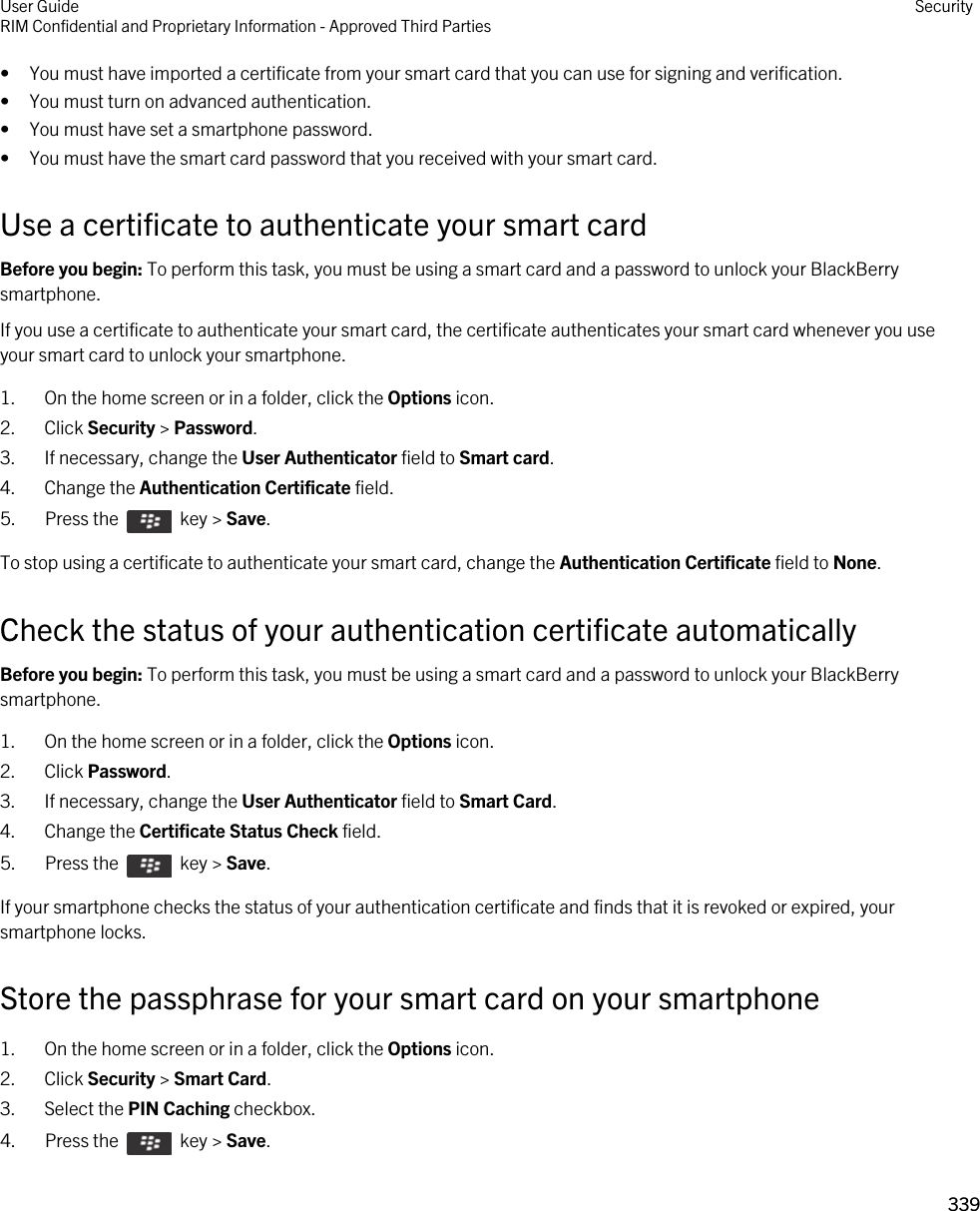 • You must have imported a certificate from your smart card that you can use for signing and verification.• You must turn on advanced authentication.• You must have set a smartphone password.• You must have the smart card password that you received with your smart card.Use a certificate to authenticate your smart cardBefore you begin: To perform this task, you must be using a smart card and a password to unlock your BlackBerry smartphone. If you use a certificate to authenticate your smart card, the certificate authenticates your smart card whenever you use your smart card to unlock your smartphone.1. On the home screen or in a folder, click the Options icon.2. Click Security &gt; Password.3. If necessary, change the User Authenticator field to Smart card.4. Change the Authentication Certificate field.5.  Press the    key &gt; Save. To stop using a certificate to authenticate your smart card, change the Authentication Certificate field to None.Check the status of your authentication certificate automaticallyBefore you begin: To perform this task, you must be using a smart card and a password to unlock your BlackBerry smartphone. 1. On the home screen or in a folder, click the Options icon.2. Click Password.3. If necessary, change the User Authenticator field to Smart Card.4. Change the Certificate Status Check field.5.  Press the    key &gt; Save. If your smartphone checks the status of your authentication certificate and finds that it is revoked or expired, your smartphone locks.Store the passphrase for your smart card on your smartphone1. On the home screen or in a folder, click the Options icon.2. Click Security &gt; Smart Card.3. Select the PIN Caching checkbox.4.  Press the    key &gt; Save. User GuideRIM Confidential and Proprietary Information - Approved Third Parties Security339 