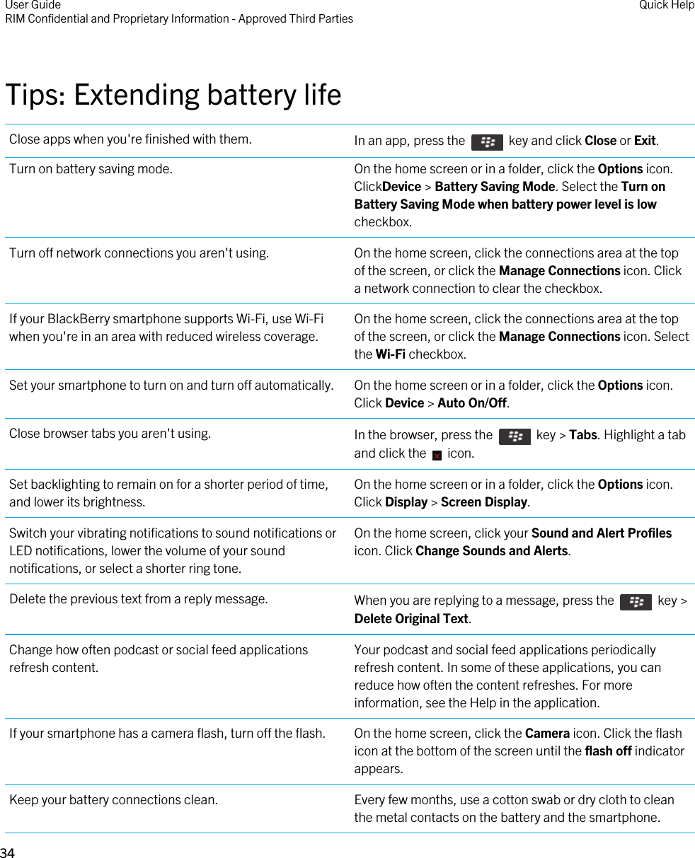 Tips: Extending battery lifeClose apps when you&apos;re finished with them. In an app, press the    key and click Close or Exit.Turn on battery saving mode. On the home screen or in a folder, click the Options icon. ClickDevice &gt; Battery Saving Mode. Select the Turn on Battery Saving Mode when battery power level is low checkbox.Turn off network connections you aren&apos;t using. On the home screen, click the connections area at the top of the screen, or click the Manage Connections icon. Click a network connection to clear the checkbox.If your BlackBerry smartphone supports Wi-Fi, use Wi-Fi when you&apos;re in an area with reduced wireless coverage.On the home screen, click the connections area at the top of the screen, or click the Manage Connections icon. Select the Wi-Fi checkbox.Set your smartphone to turn on and turn off automatically. On the home screen or in a folder, click the Options icon. Click Device &gt; Auto On/Off.Close browser tabs you aren&apos;t using. In the browser, press the    key &gt; Tabs. Highlight a tab and click the    icon.Set backlighting to remain on for a shorter period of time, and lower its brightness.On the home screen or in a folder, click the Options icon. Click Display &gt; Screen Display.Switch your vibrating notifications to sound notifications or LED notifications, lower the volume of your sound notifications, or select a shorter ring tone.On the home screen, click your Sound and Alert Profiles icon. Click Change Sounds and Alerts.Delete the previous text from a reply message. When you are replying to a message, press the    key &gt; Delete Original Text.Change how often podcast or social feed applications refresh content.Your podcast and social feed applications periodically refresh content. In some of these applications, you can reduce how often the content refreshes. For more information, see the Help in the application.If your smartphone has a camera flash, turn off the flash. On the home screen, click the Camera icon. Click the flash icon at the bottom of the screen until the flash off indicator appears.Keep your battery connections clean. Every few months, use a cotton swab or dry cloth to clean the metal contacts on the battery and the smartphone.User GuideRIM Confidential and Proprietary Information - Approved Third Parties Quick Help34 