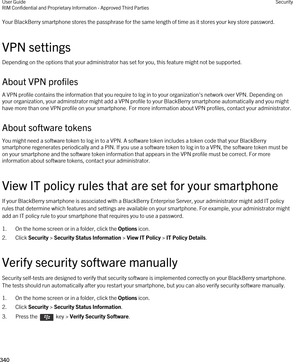 Your BlackBerry smartphone stores the passphrase for the same length of time as it stores your key store password.VPN settingsDepending on the options that your administrator has set for you, this feature might not be supported.About VPN profilesA VPN profile contains the information that you require to log in to your organization&apos;s network over VPN. Depending on your organization, your adminstrator might add a VPN profile to your BlackBerry smartphone automatically and you might have more than one VPN profile on your smartphone. For more information about VPN profiles, contact your administrator.About software tokensYou might need a software token to log in to a VPN. A software token includes a token code that your BlackBerry smartphone regenerates periodically and a PIN. If you use a software token to log in to a VPN, the software token must be on your smartphone and the software token information that appears in the VPN profile must be correct. For more information about software tokens, contact your administrator.View IT policy rules that are set for your smartphoneIf your BlackBerry smartphone is associated with a BlackBerry Enterprise Server, your administrator might add IT policy rules that determine which features and settings are available on your smartphone. For example, your administrator might add an IT policy rule to your smartphone that requires you to use a password.1. On the home screen or in a folder, click the Options icon.2. Click Security &gt; Security Status Information &gt; View IT Policy &gt; IT Policy Details.Verify security software manuallySecurity self-tests are designed to verify that security software is implemented correctly on your BlackBerry smartphone. The tests should run automatically after you restart your smartphone, but you can also verify security software manually.1. On the home screen or in a folder, click the Options icon.2. Click Security &gt; Security Status Information.3.  Press the    key &gt; Verify Security Software. User GuideRIM Confidential and Proprietary Information - Approved Third Parties Security340 