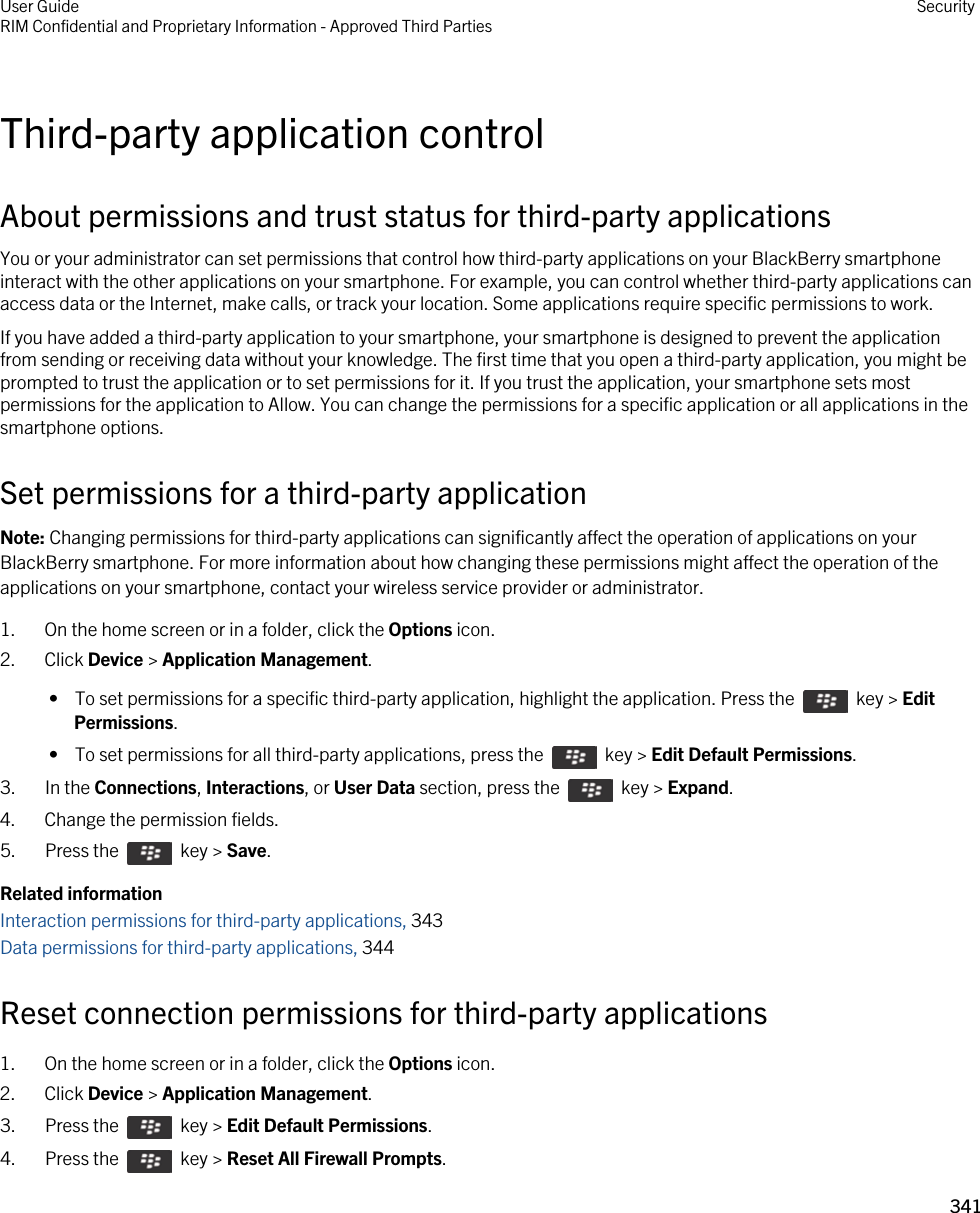 Third-party application controlAbout permissions and trust status for third-party applicationsYou or your administrator can set permissions that control how third-party applications on your BlackBerry smartphone interact with the other applications on your smartphone. For example, you can control whether third-party applications can access data or the Internet, make calls, or track your location. Some applications require specific permissions to work.If you have added a third-party application to your smartphone, your smartphone is designed to prevent the application from sending or receiving data without your knowledge. The first time that you open a third-party application, you might be prompted to trust the application or to set permissions for it. If you trust the application, your smartphone sets most permissions for the application to Allow. You can change the permissions for a specific application or all applications in the smartphone options.Set permissions for a third-party applicationNote: Changing permissions for third-party applications can significantly affect the operation of applications on your BlackBerry smartphone. For more information about how changing these permissions might affect the operation of the applications on your smartphone, contact your wireless service provider or administrator.1. On the home screen or in a folder, click the Options icon.2. Click Device &gt; Application Management. •  To set permissions for a specific third-party application, highlight the application. Press the    key &gt; Edit Permissions. •  To set permissions for all third-party applications, press the    key &gt; Edit Default Permissions.3.  In the Connections, Interactions, or User Data section, press the    key &gt; Expand.4. Change the permission fields.5.  Press the    key &gt; Save. Related informationInteraction permissions for third-party applications, 343Data permissions for third-party applications, 344Reset connection permissions for third-party applications1. On the home screen or in a folder, click the Options icon.2. Click Device &gt; Application Management.3.  Press the    key &gt; Edit Default Permissions. 4.  Press the    key &gt; Reset All Firewall Prompts. User GuideRIM Confidential and Proprietary Information - Approved Third Parties Security341 