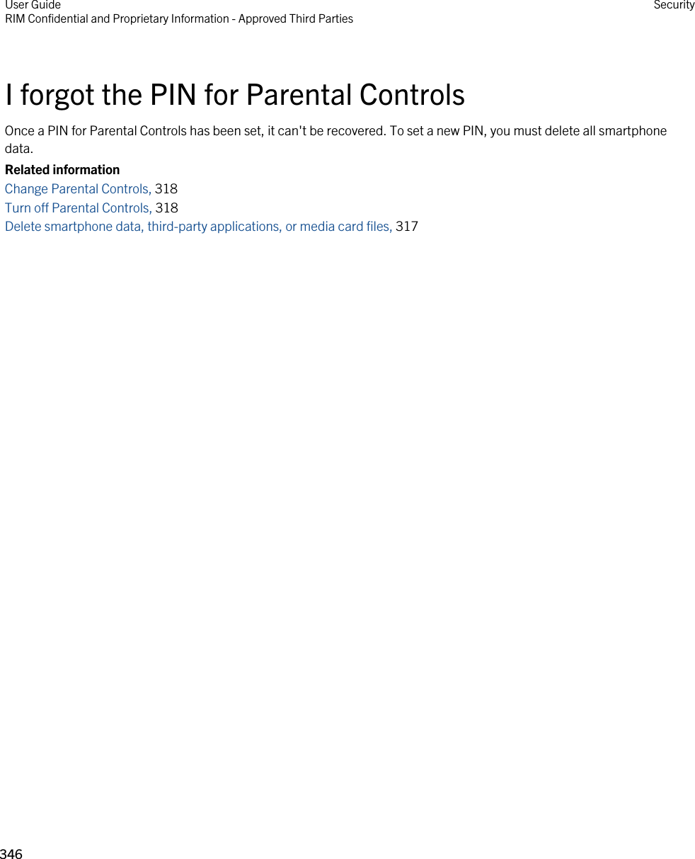 I forgot the PIN for Parental ControlsOnce a PIN for Parental Controls has been set, it can&apos;t be recovered. To set a new PIN, you must delete all smartphone data.Related informationChange Parental Controls, 318 Turn off Parental Controls, 318 Delete smartphone data, third-party applications, or media card files, 317 User GuideRIM Confidential and Proprietary Information - Approved Third Parties Security346 