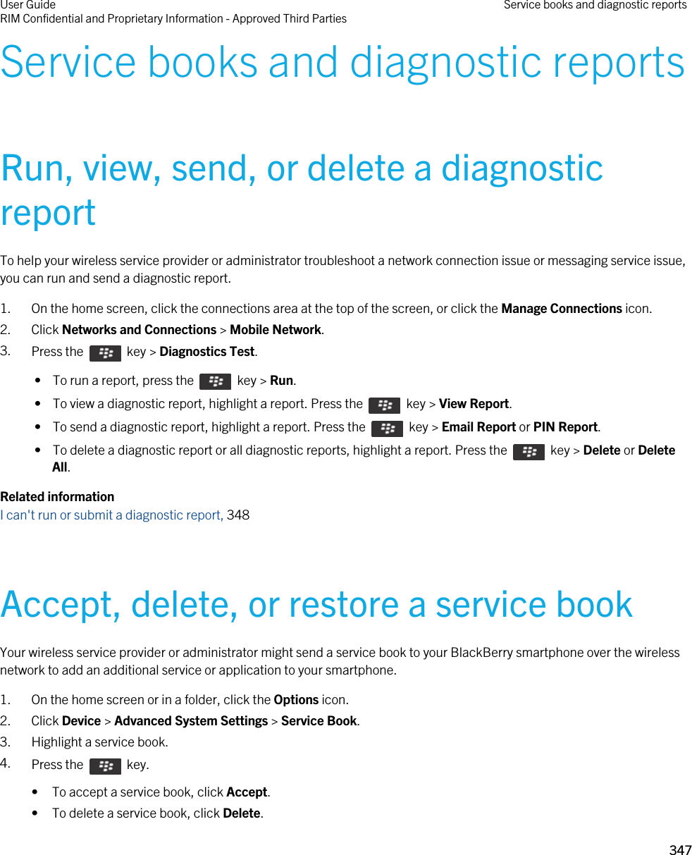 Service books and diagnostic reportsRun, view, send, or delete a diagnostic reportTo help your wireless service provider or administrator troubleshoot a network connection issue or messaging service issue, you can run and send a diagnostic report.1. On the home screen, click the connections area at the top of the screen, or click the Manage Connections icon.2. Click Networks and Connections &gt; Mobile Network.3. Press the    key &gt; Diagnostics Test.  •  To run a report, press the    key &gt; Run. •  To view a diagnostic report, highlight a report. Press the    key &gt; View Report. •  To send a diagnostic report, highlight a report. Press the    key &gt; Email Report or PIN Report. •  To delete a diagnostic report or all diagnostic reports, highlight a report. Press the    key &gt; Delete or Delete All.Related informationI can&apos;t run or submit a diagnostic report, 348Accept, delete, or restore a service bookYour wireless service provider or administrator might send a service book to your BlackBerry smartphone over the wireless network to add an additional service or application to your smartphone.1. On the home screen or in a folder, click the Options icon.2. Click Device &gt; Advanced System Settings &gt; Service Book.3. Highlight a service book.4. Press the    key. • To accept a service book, click Accept.• To delete a service book, click Delete.User GuideRIM Confidential and Proprietary Information - Approved Third Parties Service books and diagnostic reports347 