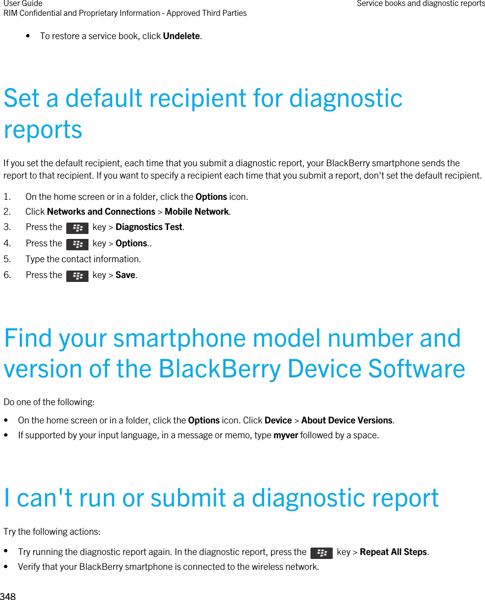 • To restore a service book, click Undelete.Set a default recipient for diagnostic reportsIf you set the default recipient, each time that you submit a diagnostic report, your BlackBerry smartphone sends the report to that recipient. If you want to specify a recipient each time that you submit a report, don&apos;t set the default recipient.1. On the home screen or in a folder, click the Options icon.2. Click Networks and Connections &gt; Mobile Network.3.  Press the    key &gt; Diagnostics Test. 4.  Press the    key &gt; Options.. 5. Type the contact information.6.  Press the    key &gt; Save. Find your smartphone model number and version of the BlackBerry Device SoftwareDo one of the following:• On the home screen or in a folder, click the Options icon. Click Device &gt; About Device Versions.• If supported by your input language, in a message or memo, type myver followed by a space.I can&apos;t run or submit a diagnostic reportTry the following actions:•Try running the diagnostic report again. In the diagnostic report, press the    key &gt; Repeat All Steps.• Verify that your BlackBerry smartphone is connected to the wireless network.User GuideRIM Confidential and Proprietary Information - Approved Third Parties Service books and diagnostic reports348 