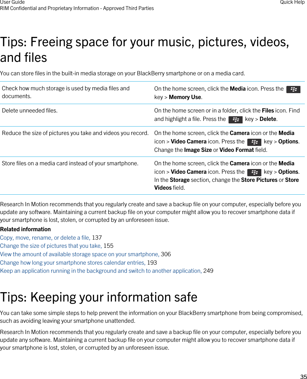 Tips: Freeing space for your music, pictures, videos, and filesYou can store files in the built-in media storage on your BlackBerry smartphone or on a media card.Check how much storage is used by media files and documents. On the home screen, click the Media icon. Press the key &gt; Memory Use.Delete unneeded files. On the home screen or in a folder, click the Files icon. Find and highlight a file. Press the    key &gt; Delete.Reduce the size of pictures you take and videos you record. On the home screen, click the Camera icon or the Media icon &gt; Video Camera icon. Press the    key &gt; Options. Change the Image Size or Video Format field.Store files on a media card instead of your smartphone. On the home screen, click the Camera icon or the Media icon &gt; Video Camera icon. Press the    key &gt; Options. In the Storage section, change the Store Pictures or Store Videos field.Research In Motion recommends that you regularly create and save a backup file on your computer, especially before you update any software. Maintaining a current backup file on your computer might allow you to recover smartphone data if your smartphone is lost, stolen, or corrupted by an unforeseen issue.Related informationCopy, move, rename, or delete a file, 137Change the size of pictures that you take, 155View the amount of available storage space on your smartphone, 306Change how long your smartphone stores calendar entries, 193Keep an application running in the background and switch to another application, 249Tips: Keeping your information safeYou can take some simple steps to help prevent the information on your BlackBerry smartphone from being compromised, such as avoiding leaving your smartphone unattended.Research In Motion recommends that you regularly create and save a backup file on your computer, especially before you update any software. Maintaining a current backup file on your computer might allow you to recover smartphone data if your smartphone is lost, stolen, or corrupted by an unforeseen issue.User GuideRIM Confidential and Proprietary Information - Approved Third Parties Quick Help35 