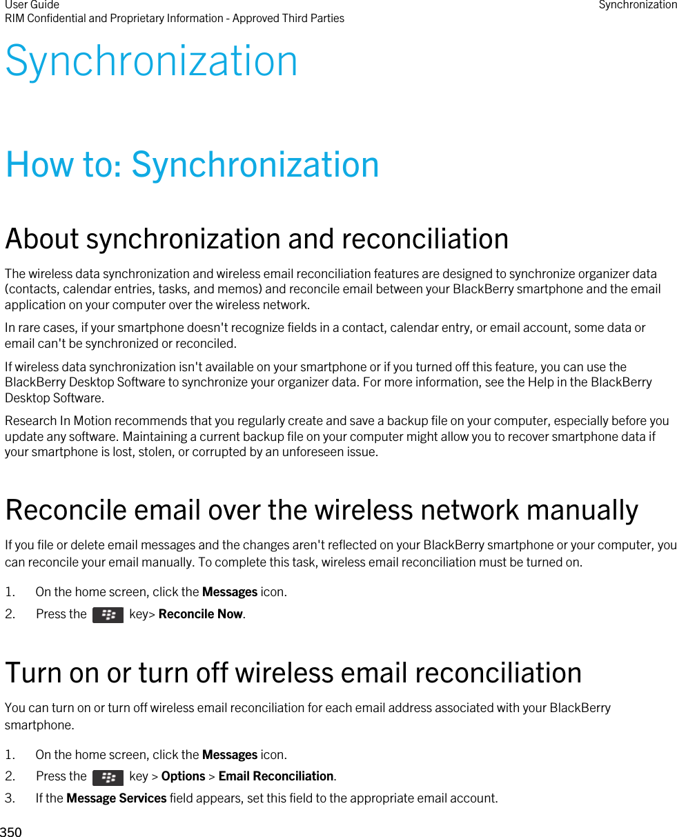 SynchronizationHow to: SynchronizationAbout synchronization and reconciliationThe wireless data synchronization and wireless email reconciliation features are designed to synchronize organizer data (contacts, calendar entries, tasks, and memos) and reconcile email between your BlackBerry smartphone and the email application on your computer over the wireless network.In rare cases, if your smartphone doesn&apos;t recognize fields in a contact, calendar entry, or email account, some data or email can&apos;t be synchronized or reconciled.If wireless data synchronization isn&apos;t available on your smartphone or if you turned off this feature, you can use the BlackBerry Desktop Software to synchronize your organizer data. For more information, see the Help in the BlackBerry Desktop Software.Research In Motion recommends that you regularly create and save a backup file on your computer, especially before you update any software. Maintaining a current backup file on your computer might allow you to recover smartphone data if your smartphone is lost, stolen, or corrupted by an unforeseen issue.Reconcile email over the wireless network manuallyIf you file or delete email messages and the changes aren&apos;t reflected on your BlackBerry smartphone or your computer, you can reconcile your email manually. To complete this task, wireless email reconciliation must be turned on.1. On the home screen, click the Messages icon.2.  Press the    key&gt; Reconcile Now.Turn on or turn off wireless email reconciliationYou can turn on or turn off wireless email reconciliation for each email address associated with your BlackBerry smartphone.1. On the home screen, click the Messages icon.2.  Press the    key &gt; Options &gt; Email Reconciliation. 3. If the Message Services field appears, set this field to the appropriate email account.User GuideRIM Confidential and Proprietary Information - Approved Third Parties Synchronization350 