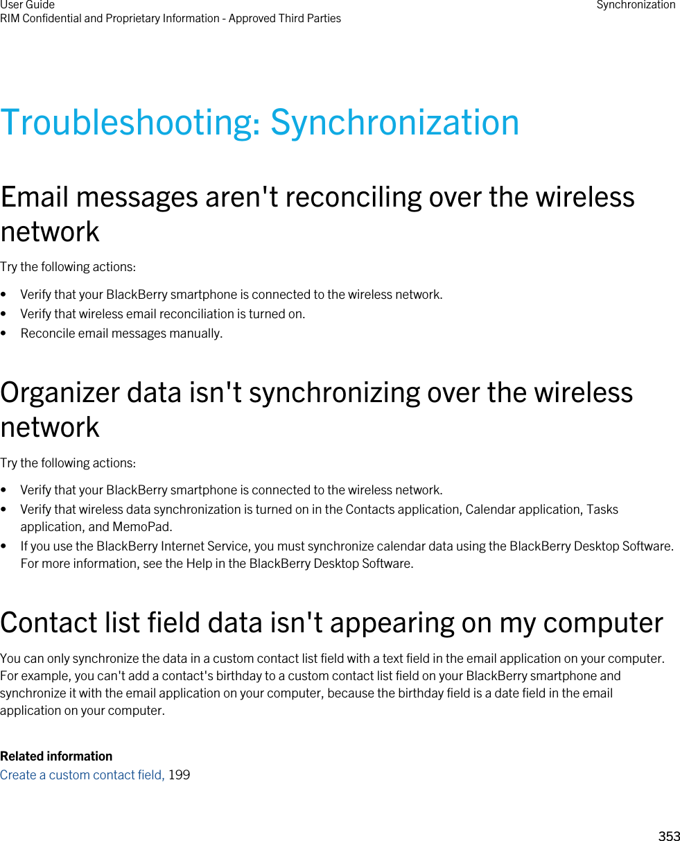 Troubleshooting: SynchronizationEmail messages aren&apos;t reconciling over the wireless networkTry the following actions:• Verify that your BlackBerry smartphone is connected to the wireless network.• Verify that wireless email reconciliation is turned on.• Reconcile email messages manually.Organizer data isn&apos;t synchronizing over the wireless networkTry the following actions:• Verify that your BlackBerry smartphone is connected to the wireless network.• Verify that wireless data synchronization is turned on in the Contacts application, Calendar application, Tasks application, and MemoPad.• If you use the BlackBerry Internet Service, you must synchronize calendar data using the BlackBerry Desktop Software. For more information, see the Help in the BlackBerry Desktop Software.Contact list field data isn&apos;t appearing on my computerYou can only synchronize the data in a custom contact list field with a text field in the email application on your computer. For example, you can&apos;t add a contact&apos;s birthday to a custom contact list field on your BlackBerry smartphone and synchronize it with the email application on your computer, because the birthday field is a date field in the email application on your computer.Related informationCreate a custom contact field, 199 User GuideRIM Confidential and Proprietary Information - Approved Third Parties Synchronization353 