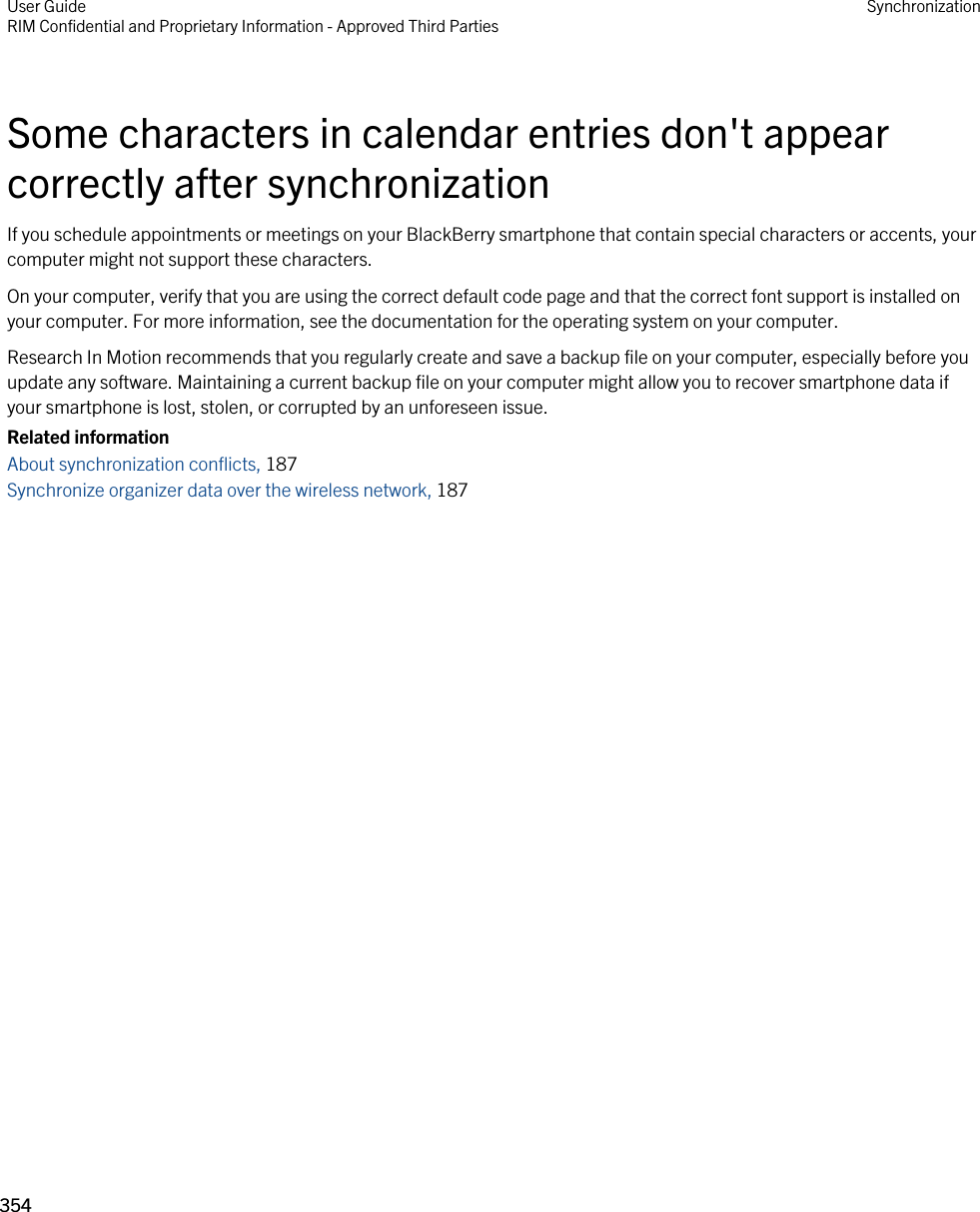 Some characters in calendar entries don&apos;t appear correctly after synchronizationIf you schedule appointments or meetings on your BlackBerry smartphone that contain special characters or accents, your computer might not support these characters.On your computer, verify that you are using the correct default code page and that the correct font support is installed on your computer. For more information, see the documentation for the operating system on your computer.Research In Motion recommends that you regularly create and save a backup file on your computer, especially before you update any software. Maintaining a current backup file on your computer might allow you to recover smartphone data if your smartphone is lost, stolen, or corrupted by an unforeseen issue.Related informationAbout synchronization conflicts, 187 Synchronize organizer data over the wireless network, 187 User GuideRIM Confidential and Proprietary Information - Approved Third Parties Synchronization354 